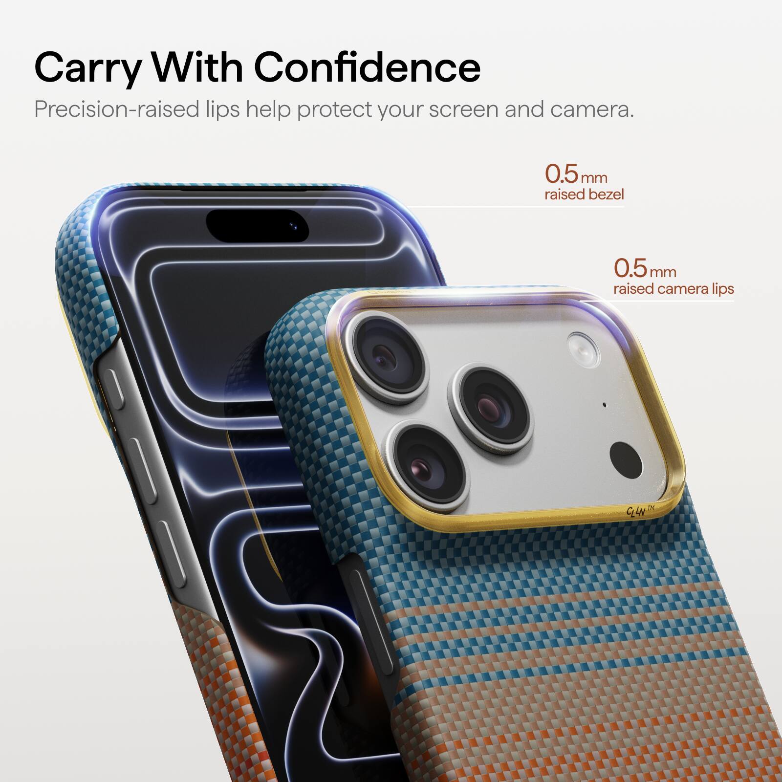 Carry With Confidence  
Precision-raised lips help protect your screen and camera.  
0.5mm raised bezel  
0.5mm raised camera lips  
CLLN