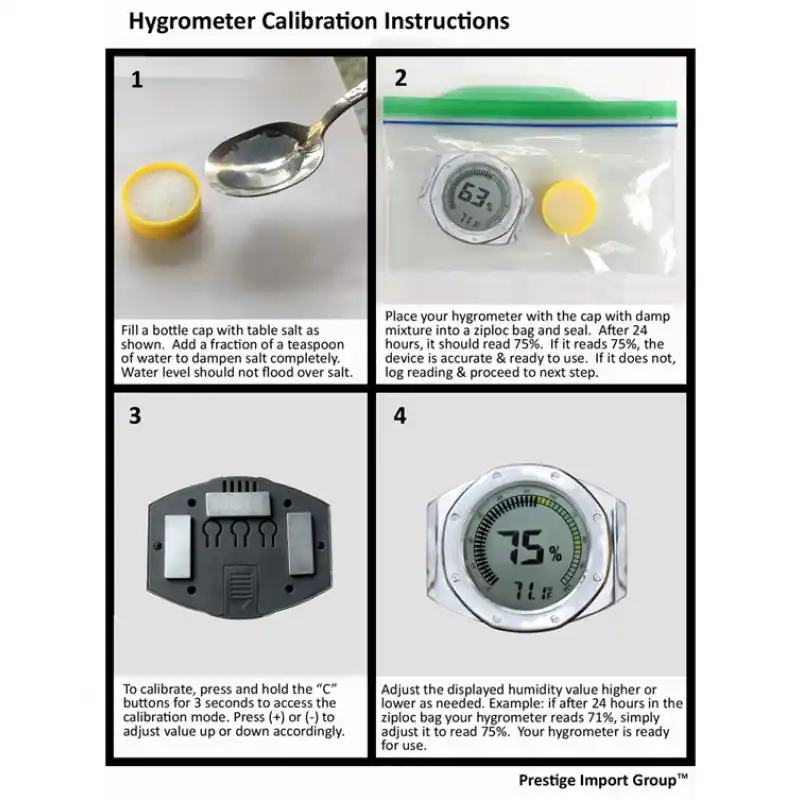 Hygrometer Calibration Instructions

1. Fill a bottle cap with table salt as shown. Add a fraction of a teaspoon of water to dampen salt completely. Water level should not flood over salt.

2. Place your hygrometer with the cap with damp mixture into a ziploc bag and seal. After 24 hours, it should read 75%. If it reads 75%, the device is accurate & ready to use. If it does not, log reading & proceed to next step.

3. To calibrate, press and hold the "C" buttons for 3 seconds to access the calibration mode. Press (+) or (-) to adjust value up or down accordingly.

4. Adjust the displayed humidity value higher or lower as needed. Example: if after 24 hours in the ziploc bag your hygrometer reads 71%, simply adjust it to read 75%. Your hygrometer is ready for use.

Prestige Import Group