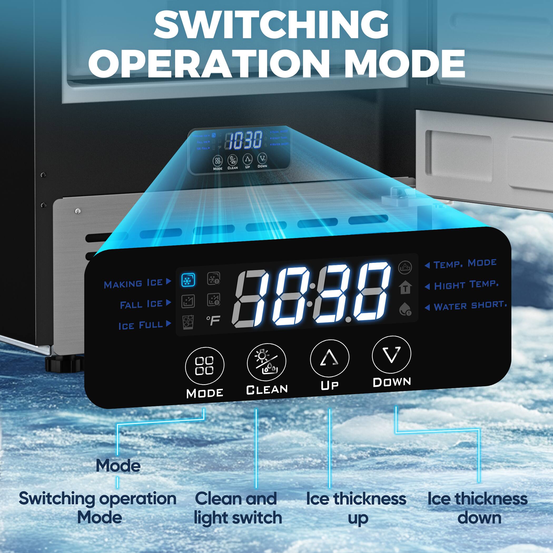 SWITCHING OPERATION MODE

- Mode: Switching operation Mode
- Clean and light switch
- Ice thickness up
- Ice thickness down

MAKING ICE
FALL ICE
ICE FULL

TEMP. MODE
HIGH TEMP.
WATER SHORT.

88:88

MODE
CLEAN
UP
DOWN