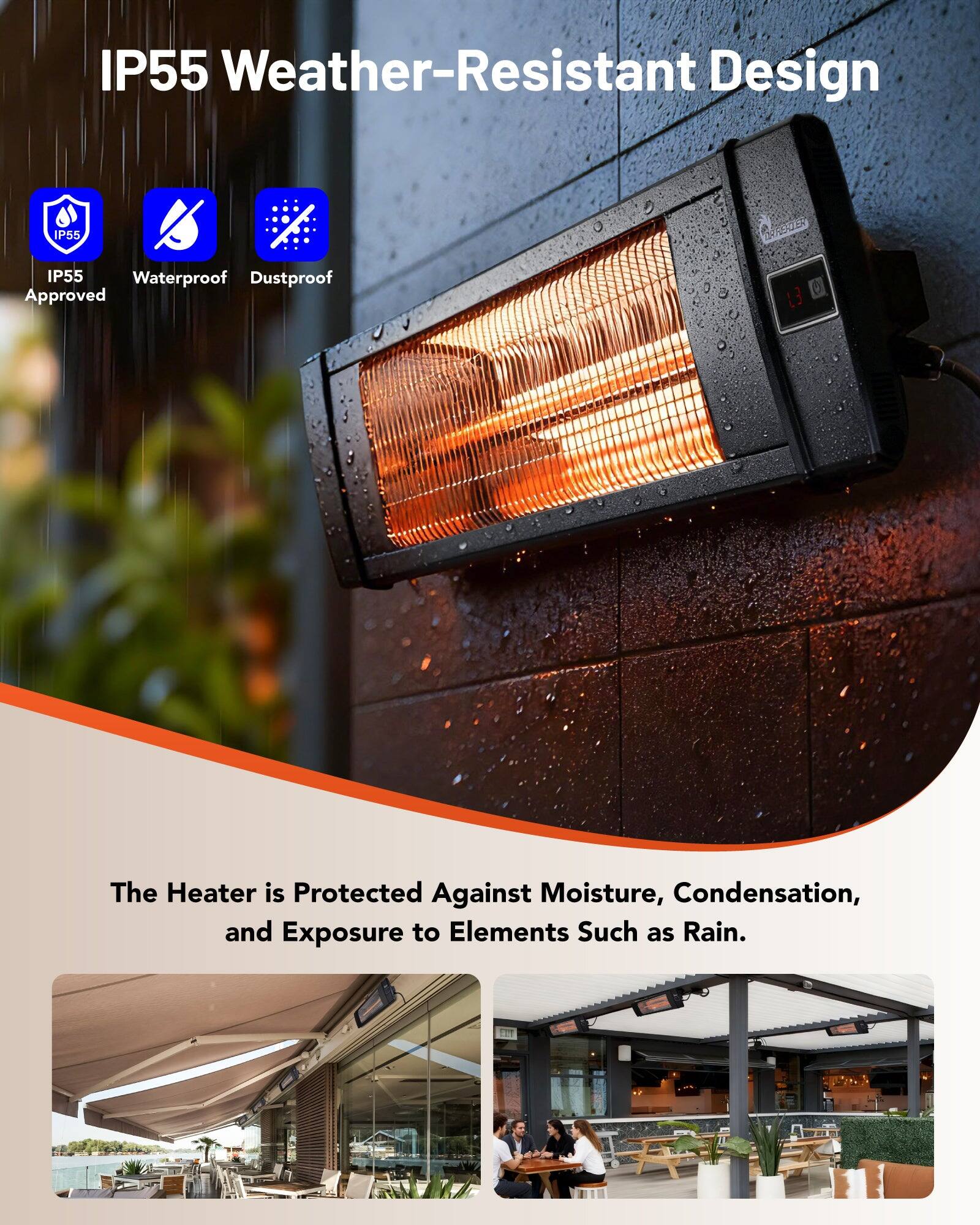 IP55 Weather-Resistant Design

IP55 Waterproof Dustproof Approved

The Heater is Protected Against Moisture, Condensation, and Exposure to Elements Such as Rain.