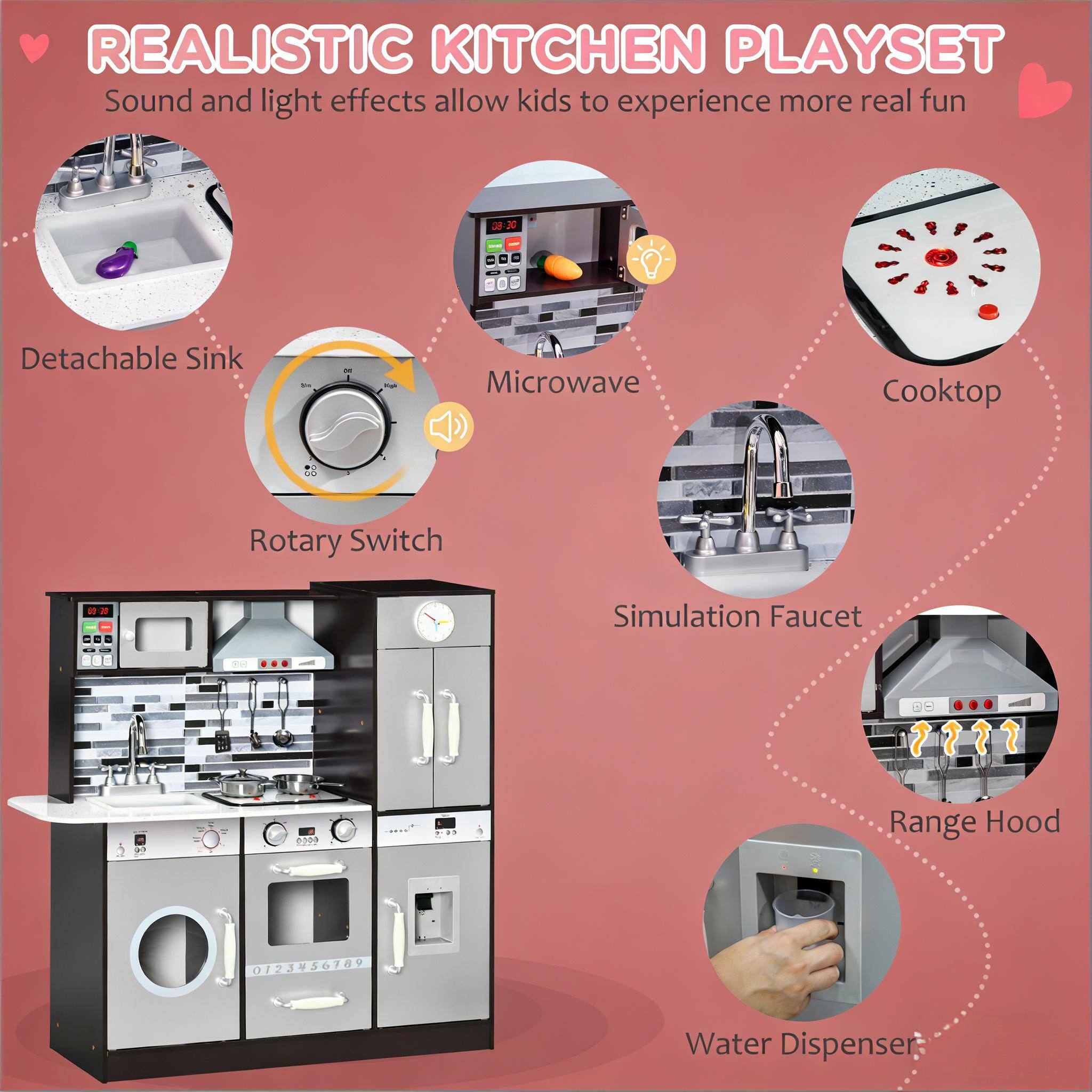 REALISTIC KITCHEN PLAYSET  
Sound and light effects allow kids to experience more real fun  

- Detachable Sink  
- Microwave  
- Cooktop  
- Rotary Switch  
- Simulation Faucet  
- Range Hood  
- Water Dispenser