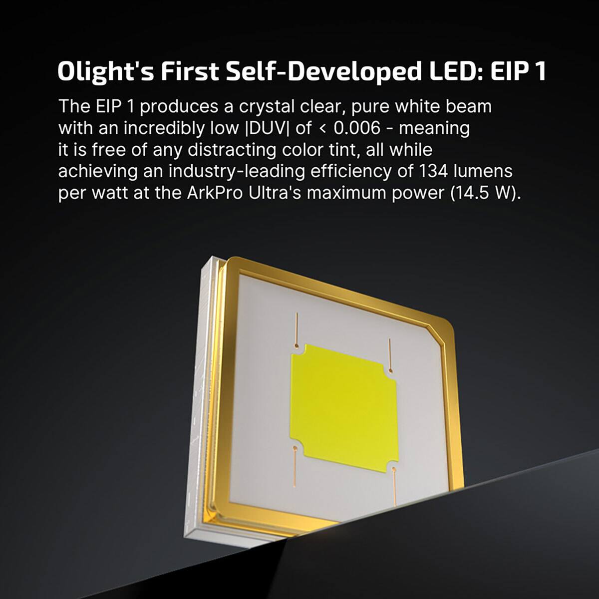 Olight's First Self-Developed LED: EIP 1

The EIP 1 produces a crystal clear, pure white beam with an incredibly low |DUVI| of < 0.006 - meaning it is free of any distracting color tint, all while achieving an industry-leading efficiency of 134 lumens per watt at the ArkPro Ultra's maximum power (14.5 W).