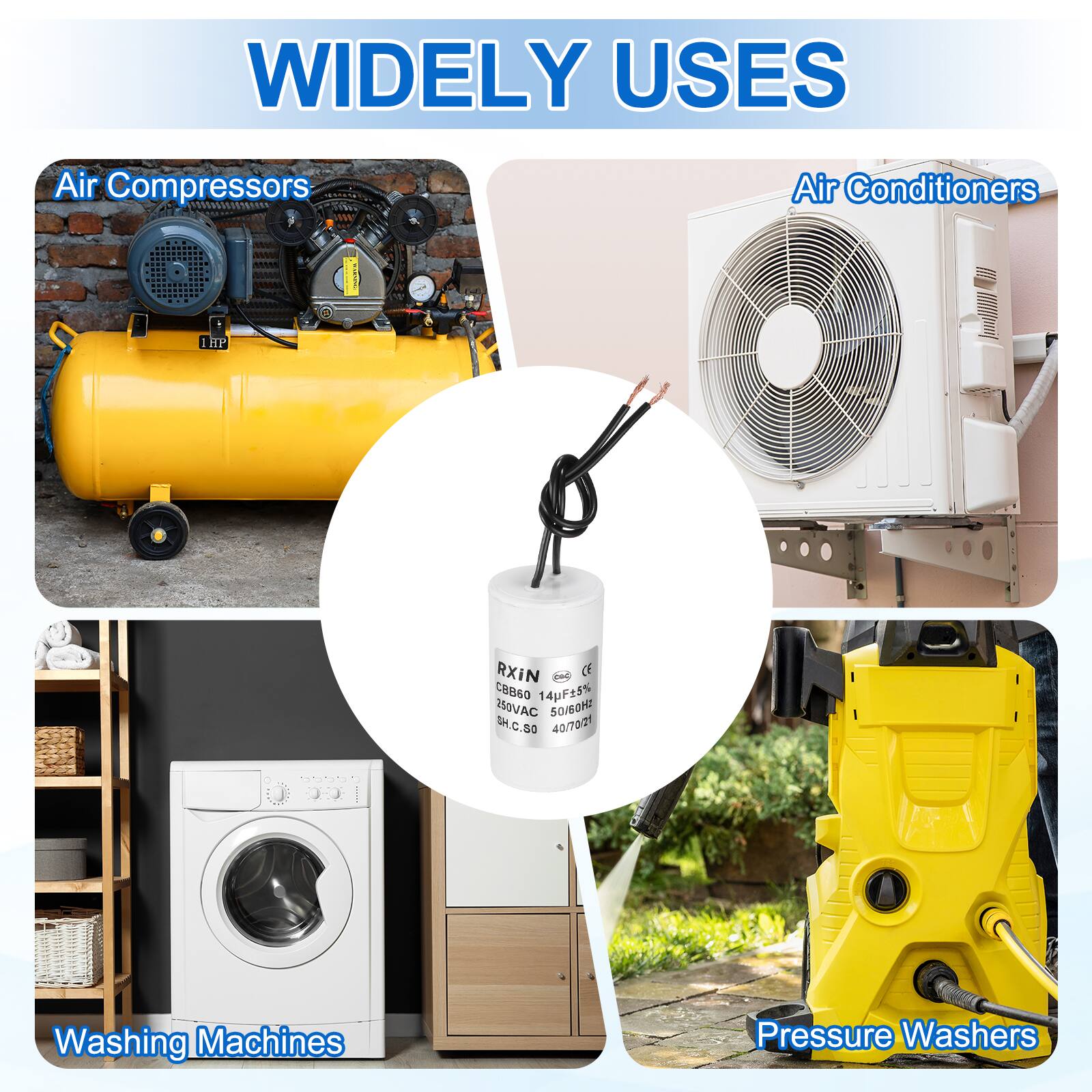 WIDELY USES

- Air Compressors
- Air Conditioners
- Washing Machines
- Pressure Washers

RXIN
CE
CBB60 11
250VAC
14pF15%
50/60Hz
40/70/21
SH.C.50