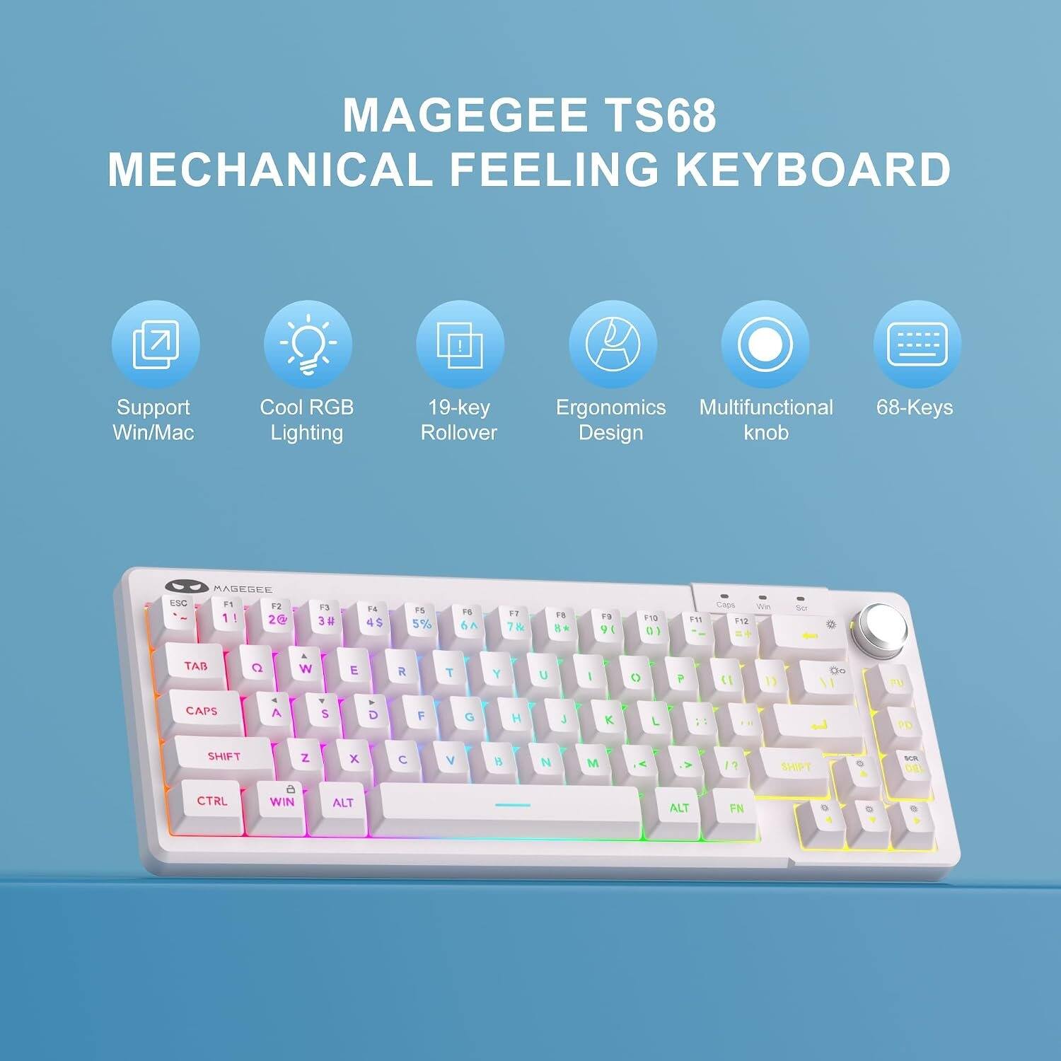 MAGEGEE TS68 MECHANICAL FEELING KEYBOARD

Support Win/Mac
Cool RGB Lighting
19-key Rollover
Ergonomics Multifunctional 68-Keys Design knob

ESC
F1 1!
F2 2@
F3 3#
F4 4$
F5 5%
F6 6^
F7 7&
F8 8*
F9 9(
F10 0)
F11
Caps Lock F12

TAB
Q W E R T Y U I O P

SHIFT
A S D F G H J K L

SHIFT
Z X C V B N M

CTRL
WIN
ALT
ALT
FN