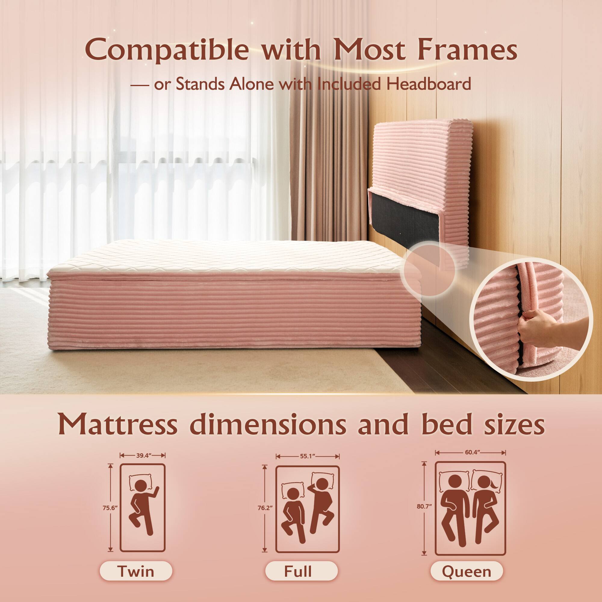 Compatible with Most Frames  
— or Stands Alone with Included Headboard  

Mattress dimensions and bed sizes  

Twin  
39.4" x 75.6"  

Full  
55.1" x 76.2"  

Queen  
60.4" x 80.7"