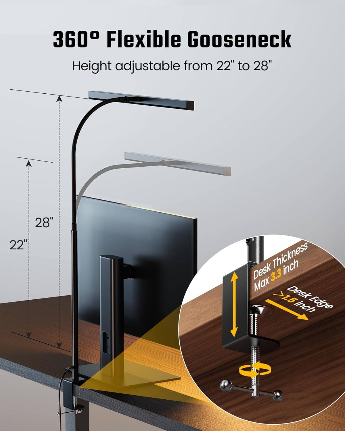 360° Flexible Goose Neck  
Height adjustable from 22" to 28"  

Desk Thickness: Max 3.3 inch  
Desk Edge: >1.5 inch