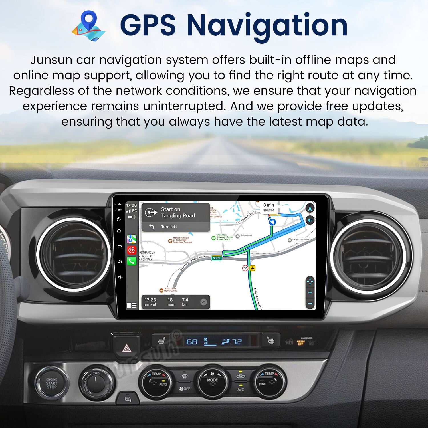 GPS Navigation

Junsun car navigation system offers built-in offline maps and online map support, allowing you to find the right route at any time. Regardless of the network conditions, we ensure that your navigation experience remains uninterrupted. And we provide free updates, ensuring that you always have the latest map data.

- 17:08 - 50 o Start on Tangling Road | 3 min
- Bower B Turn wem
- EGRANCS MORIAL krar 1301
- INUA START STOP
- 17:26 18 7.4 arrival min km
- 68 DO I uncun TEMP MODE AUTO OFF
- 12 A/C I TEMP SYNC PE