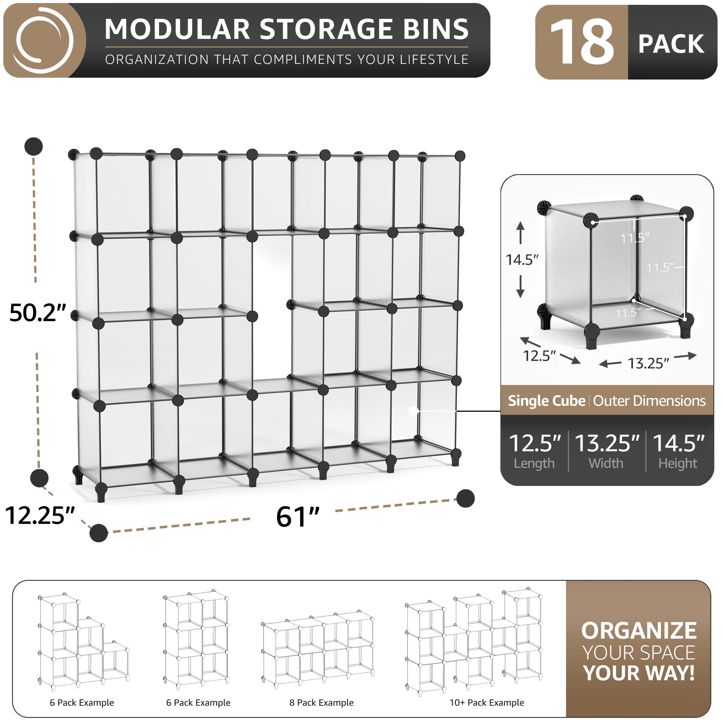 MODULAR STORAGE BINS ORGANIZATION THAT COMPLIMENTS YOUR LIFESTYLE

18 PACK

14.5" 11.5" 11.5" 50.2" 11.5" 12.5" 13.25" Single Cube Outer Dimensions 12.5" 13.25" 14.5" Length Width Height 12.25" 61"

ORGANIZE YOUR SPACE YOUR WAY!

6 Pack Example 6 Pack Example 3 Pack Example 10+ Pack Example