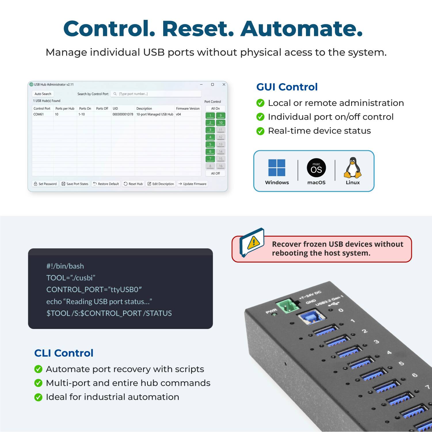 Control. Reset. Automate.  
Manage individual USB ports without physical access to the system.

USB Hub Administrator 2.11  
Auto Search  
Search by Control Port  
Q (Type port number.)  
1 USB Hub) Found  
Port Control  
Ports per Hub  
Ports On  
Ports Off  
UHD  
Description  
Firmware Version  
COM61  
10  
1-10  
000300001078  
10-port Managed USB Hub  
104  
9  
a  
10  
!  
4  
14

GUI Control  
Local or remote administration  
Individual port on/off control  
Real-time device status

Set Password  
Save Port States  
Restore Default  
Reset Hub  
Edit Description  
Update Firmware

Windows  
macOS  
Linux

#!/bin/bash  
TOOL="./cusbi"  
CONTROL_PORT="ttyUSB0"  
echo "Reading USB port status..."  
$TOOL/S:$CONTROL_PORT/STATUS

CLI Control  
Automate port recovery with scripts  
Multi-port and entire hub commands  
Ideal for industrial automation

Recover frozen USB devices without rebooting the host system.