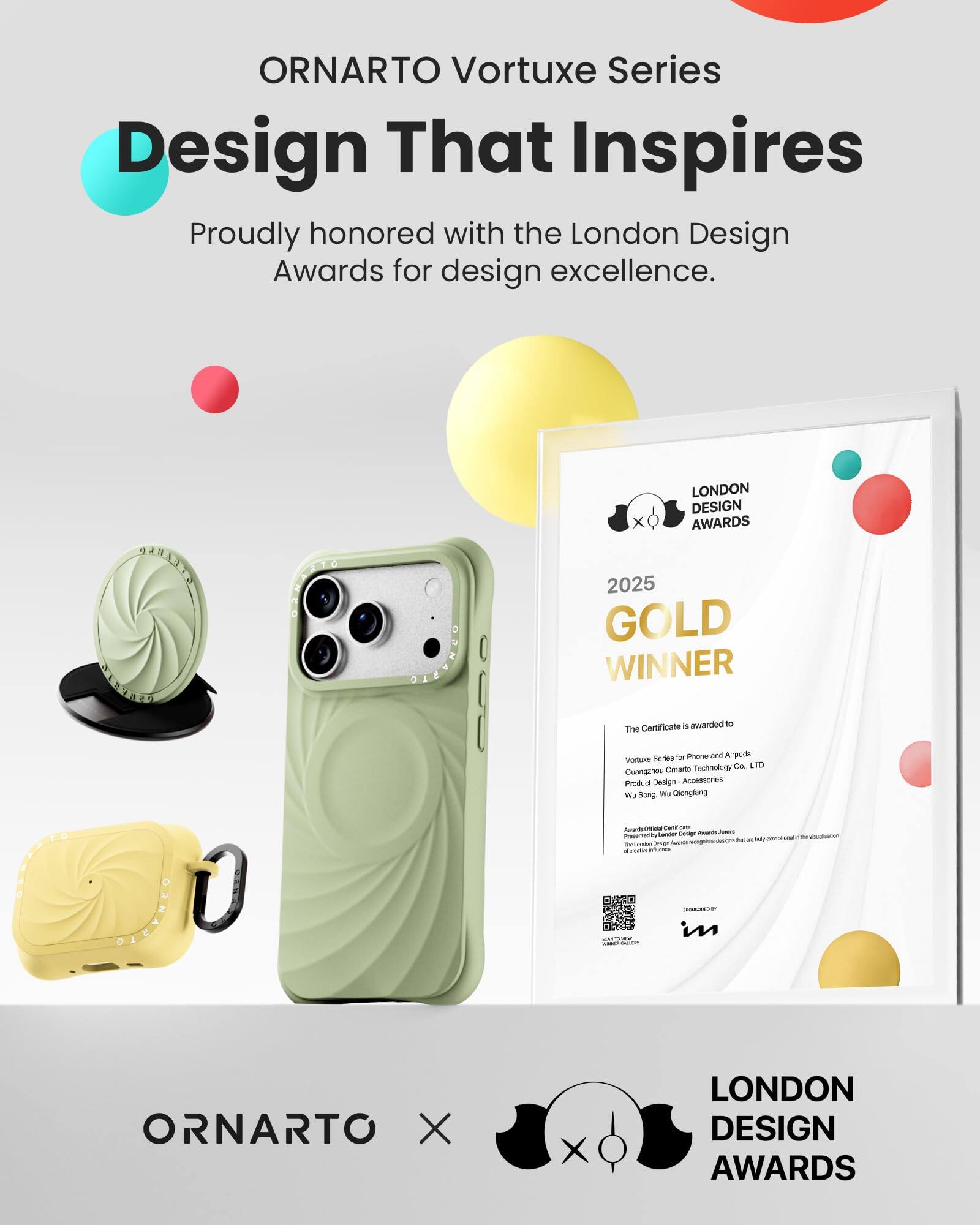 ORNARTO Vortuxe Series  
Design That Inspires  
Proudly honored with the London Design Awards for design excellence.

LONDON DESIGN AWARDS  
2025 GOLD WINNER  
The Certificate is awarded to  
Vortuxe Series for Phone and Airpods  
Guangzhou Ornarto Technology Co. LTD  
Product Design - Accessories  
Wu Song, Wu Qiongfang  

ORNARTO X  
LONDON DESIGN AWARDS