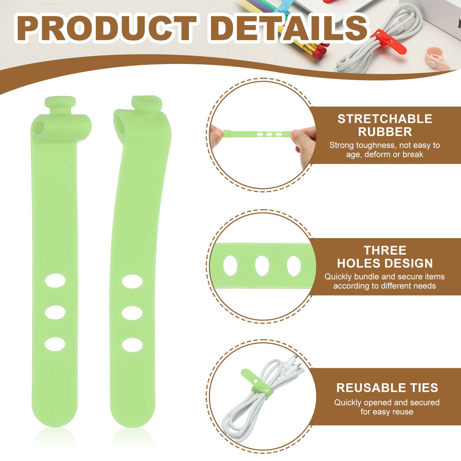 PRODUCT DETAILS

STRETCHABLE RUBBER
Strong toughness, not easy to age, deform or break

THREE HOLES DESIGN
Quickly bundle and secure items according to different needs

REUSABLE TIES
Quickly opened and secured for easy reuse