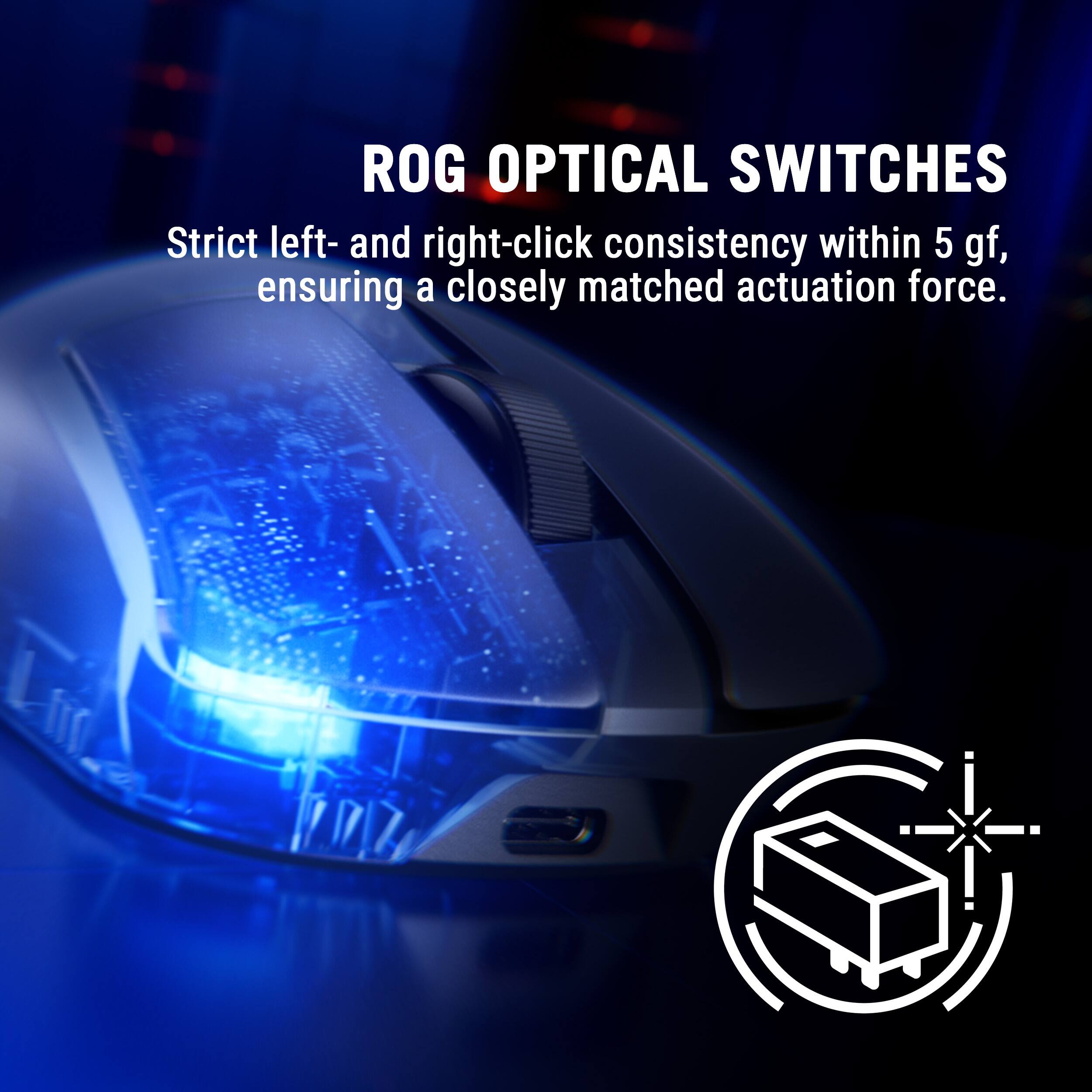 ROG OPTICAL SWITCHES  
Strict left- and right-click consistency within 5 gf, ensuring a closely matched actuation force.