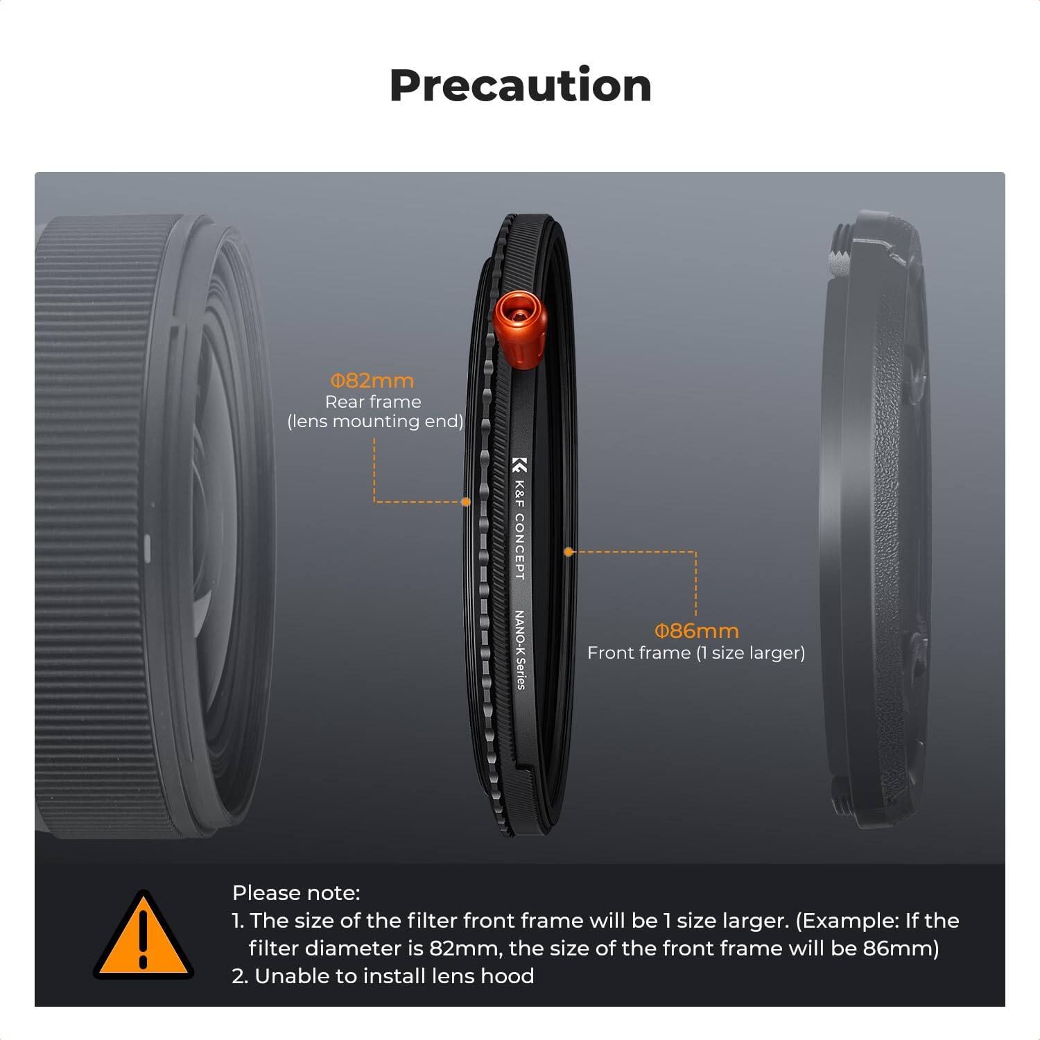 Precaution

082mm Rear frame (lens mounting end)

K&F CONCEPT NANO-K Series

086mm Front frame (1 size larger)

Please note:
1. The size of the filter front frame will be 1 size larger. (Example: If the filter diameter is 82mm, the size of the front frame will be 86mm)
2. Unable to install lens hood