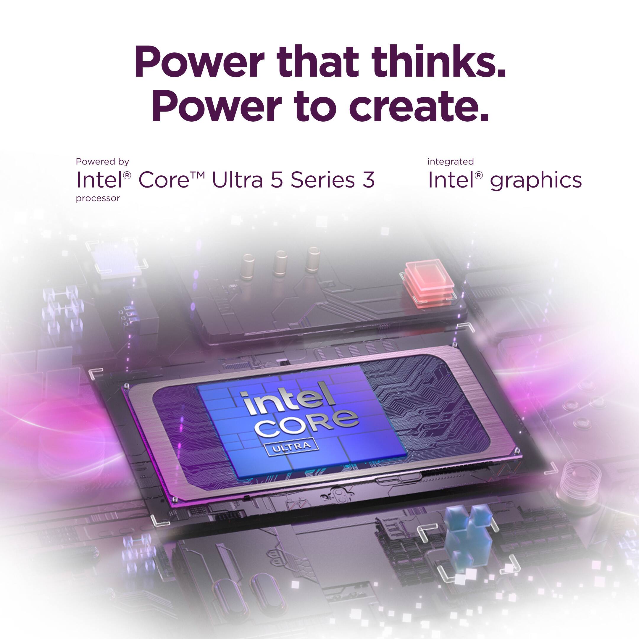 Power that thinks.  
Power to create.  

Powered by  
Intel® Core™ Ultra 5 Series 3 processor  

integrated  
Intel® graphics  

intel CORE ULTRA