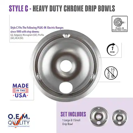 STYLE C - HEAVY DUTY CHROME DRIP BOWLS
Style C Fits The Following PLUG-IN Electric Ranges since 1995 with step downs:
GE, Hotpoint, Monogram (GE), Profile (GE), RCA (GE)
PLUG-IN ELECTRIC COIL
MADE IN THE USA
O.E.M. QUALITY
The same as when purchased new!
SET INCLUDES
1 Large & 1 Small Drip Bowl