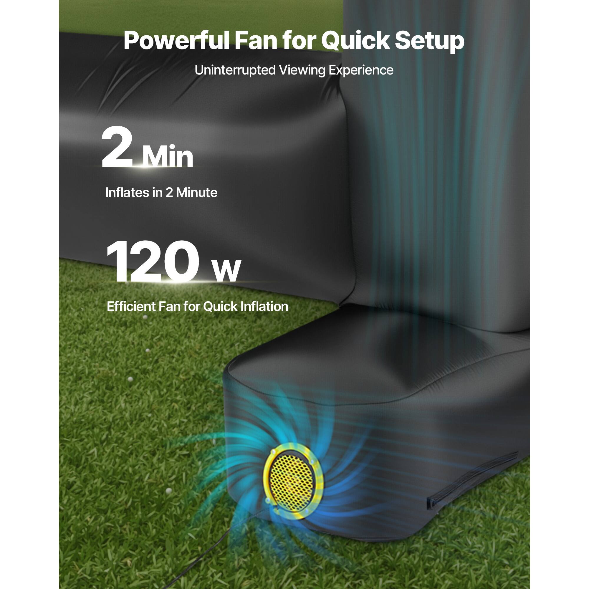 Powerful Fan for Quick Setup
Uninterrupted Viewing Experience
2 Min Inflates in 2 Minute
120 W Efficient Fan for Quick Inflation