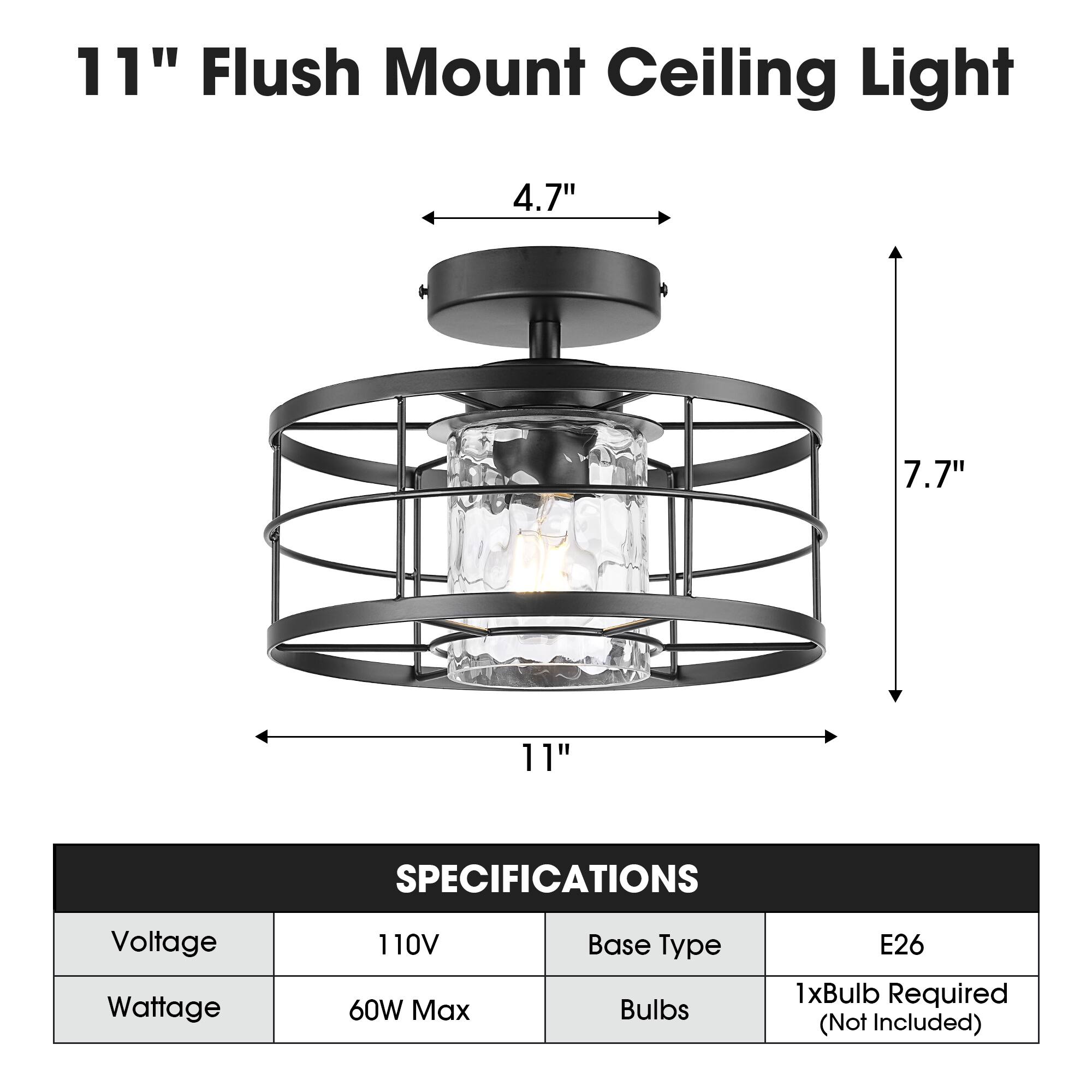 11" Flush Mount Ceiling Light

4.7"
7.7"
11"

SPECIFICATIONS
Voltage: 110V
Wattage: 60W Max
Base Type: E26
Bulbs: 1xBulb Required (Not Included)