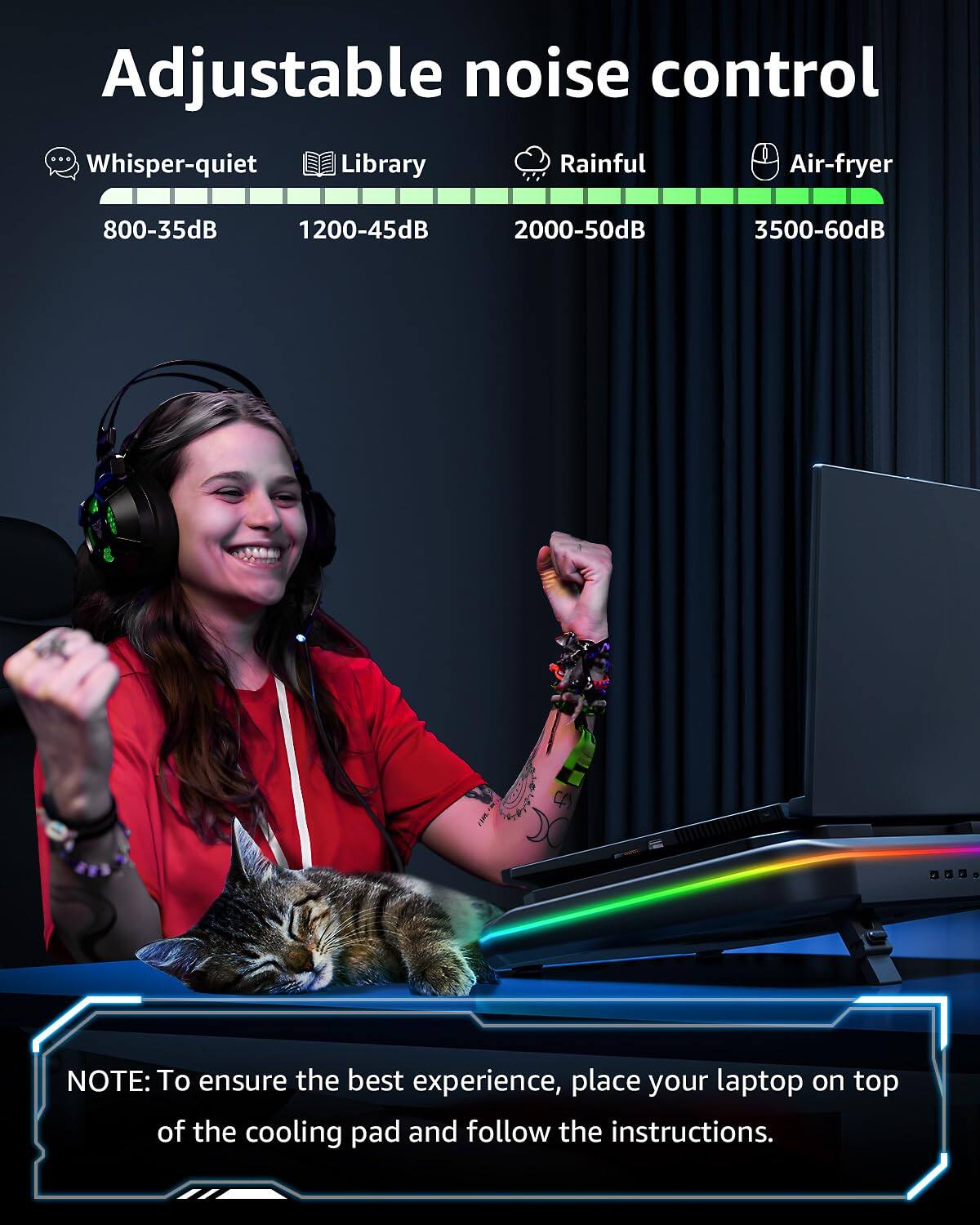 Adjustable noise control

Whisper-quiet 800-35dB  
Library 1200-45dB  
Rainful 2000-50dB  
Air-fryer 3500-60dB  

NOTE: To ensure the best experience, place your laptop on top of the cooling pad and follow the instructions.