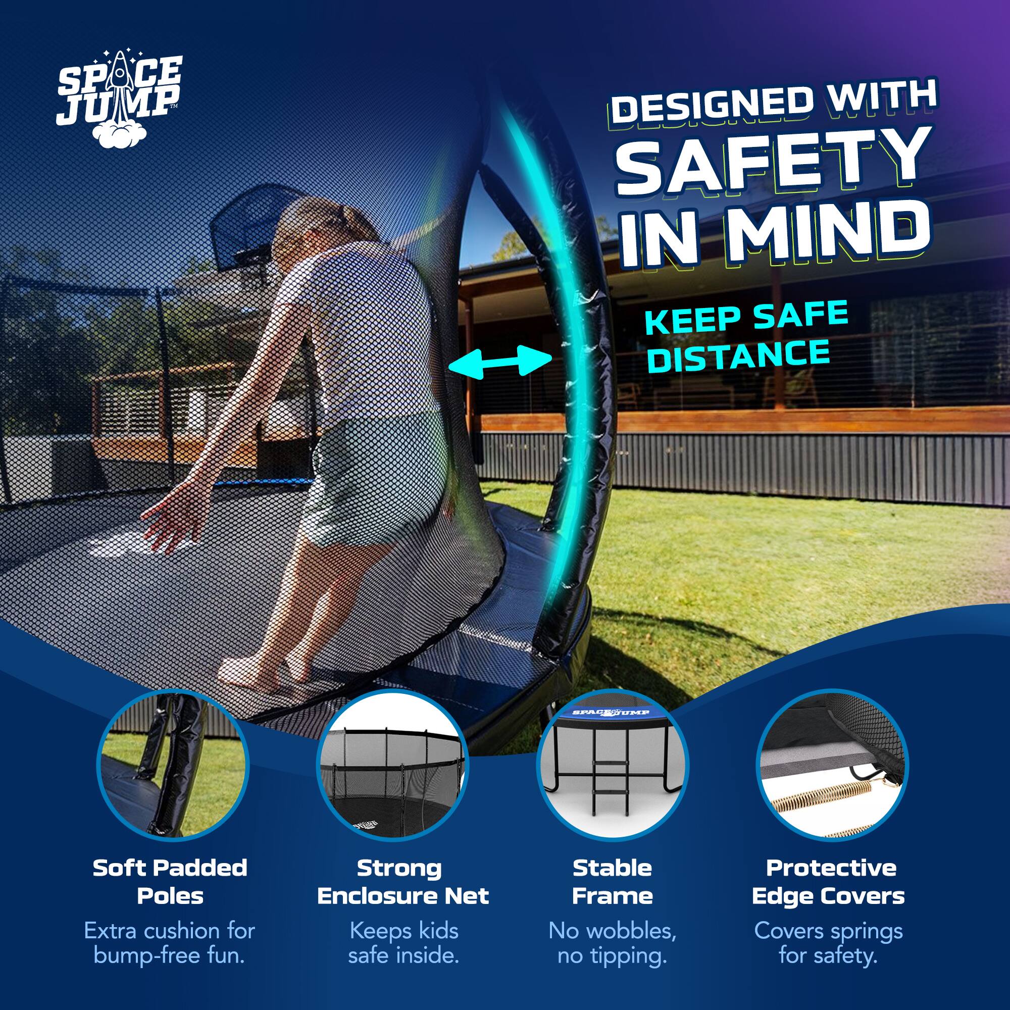 SPACE JUMP  
DESIGNED WITH SAFETY IN MIND  
KEEP SAFE DISTANCE  

Soft Padded Poles  
Extra cushion for bump-free fun.  

Strong Enclosure Net  
Keeps kids safe inside.  

Stable Frame  
No wobbles, no tipping.  

Protective Edge Covers  
Covers springs for safety.