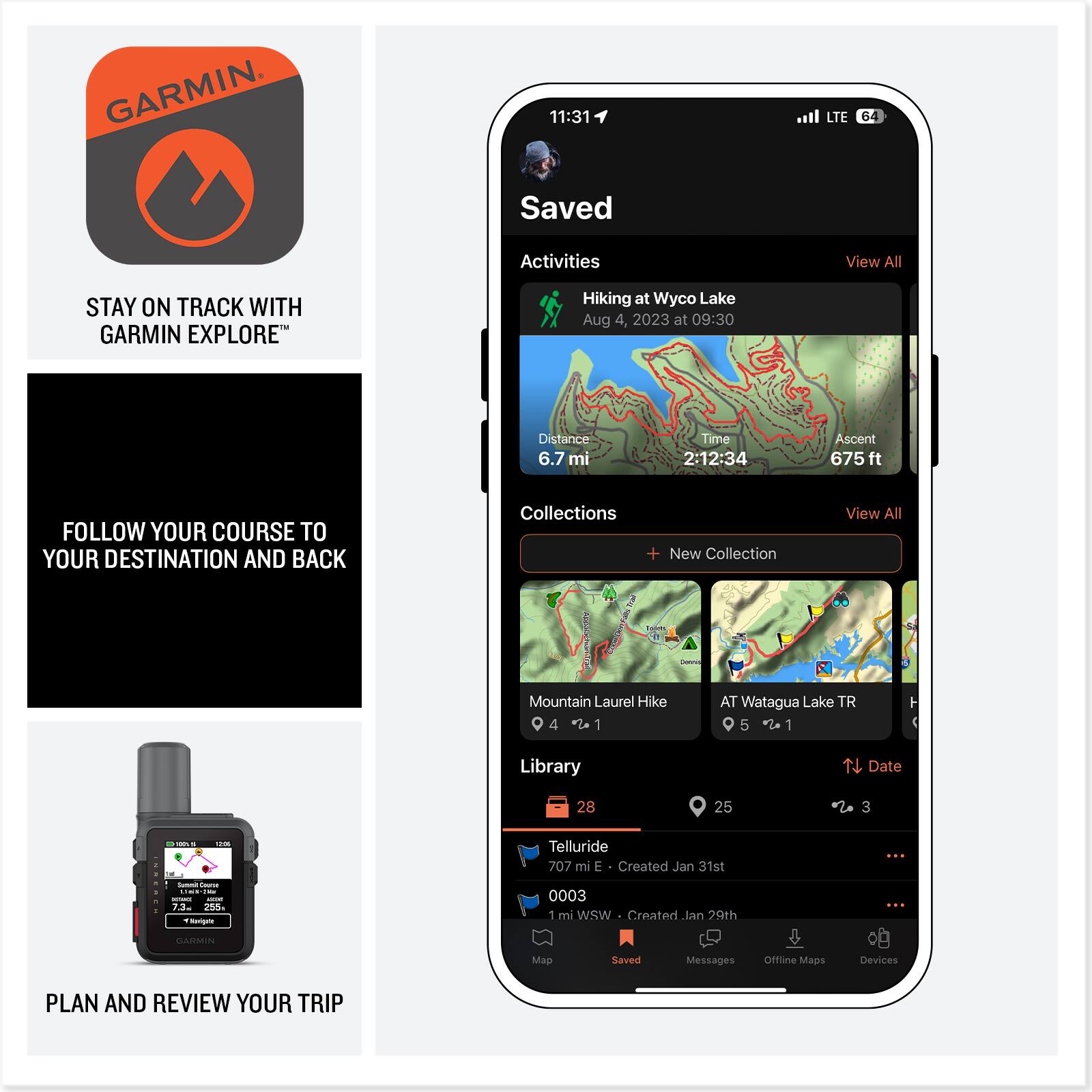 GARMIN

11:31 LTE 64

Saved Activities  
View All

**STAY ON TRACK WITH GARMIN EXPLORE**  
Hiking at Wyco Lake  
Aug 4, 2023 at 09:30  
Distance 6.7 mi  
Time 2:12:34  
Ascent 675 ft

**FOLLOW YOUR COURSE TO YOUR DESTINATION AND BACK**

Collections  
View All

- Mountain Laurel Hike  
- AT Watagua Lake TR

Library  
Date

- Telluride  
  707 mi E  
  Created Jan 31st

- 0003  
  1 mi WSW  
  Created Jan 29th

**PLAN AND REVIEW YOUR TRIP**

Devices  
Offline Maps  
Messages  
Saved