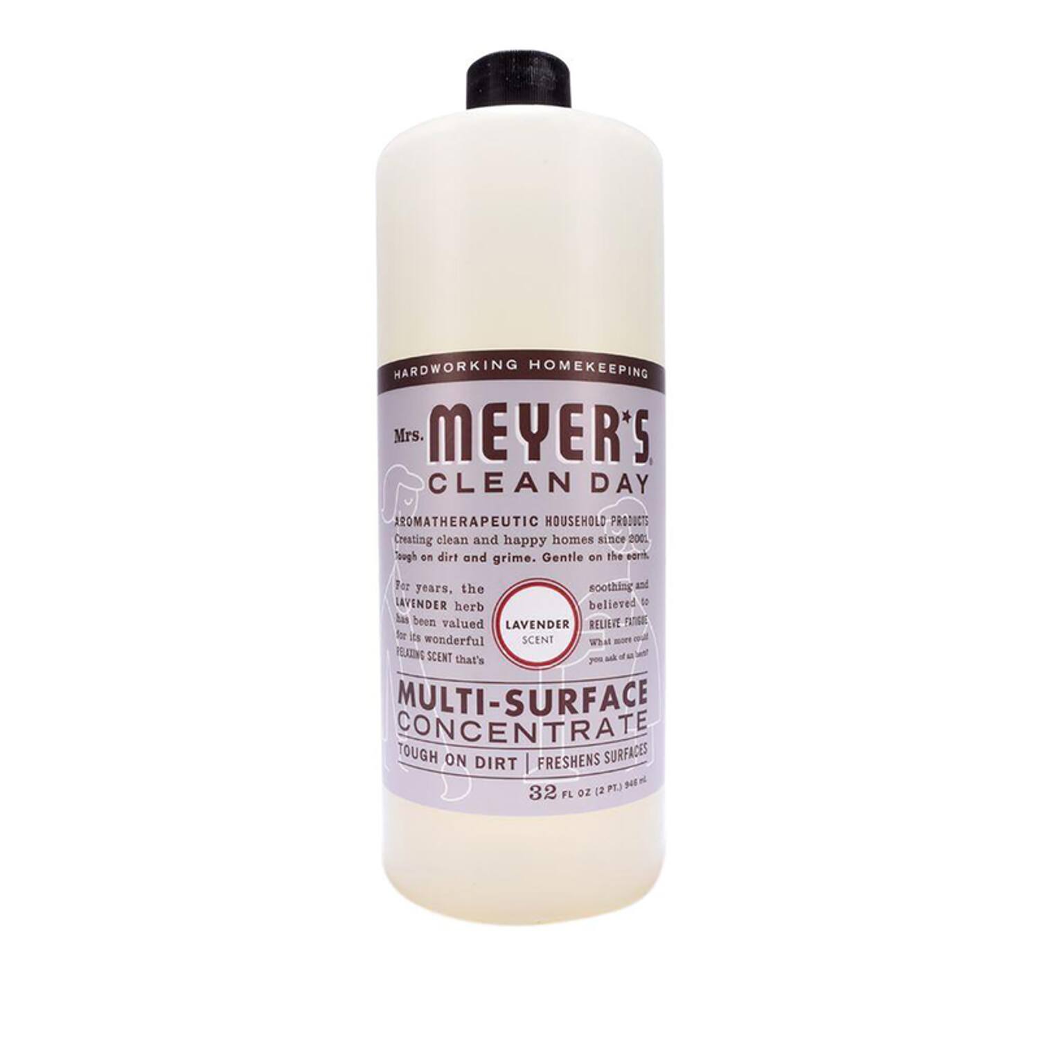 HARDWORKING HOMEKEEPING  
Mrs. MEYER'S CLEAN DAY  
AROMATHERAPEUTIC HOUSEHOLD PRODUCTS  
Creating clean and happy homes since 2001. Sough on dirt and grime. Gentle on the earth.  

For years, the LAVENDER herb has been valued for its wonderful RELAXING SCENT that's soothing and believed to RELIEVE FEAR.  

LAVENDER SCENT  

MULTI-SURFACE CONCENTRATE  
TOUGH ON DIRT | FRESHENS SURFACES  

32 FL OZ (2 PT) 946 mL