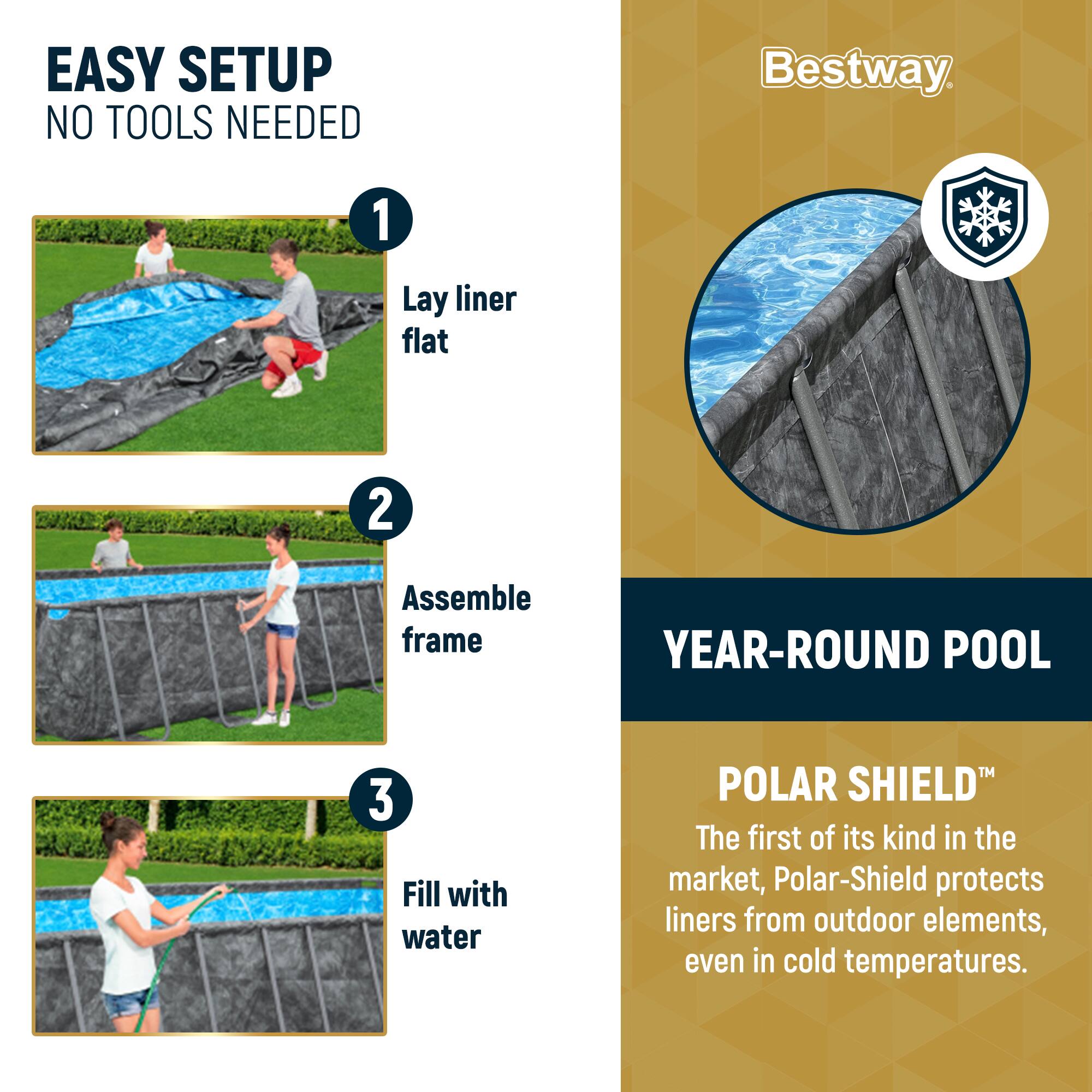 EASY SETUP  
NO TOOLS NEEDED

1. Lay liner flat  
2. Assemble frame  
3. Fill with water  

YEAR-ROUND POOL  

POLAR SHIELD™  
The first of its kind in the market, Polar-Shield protects liners from outdoor elements, even in cold temperatures.