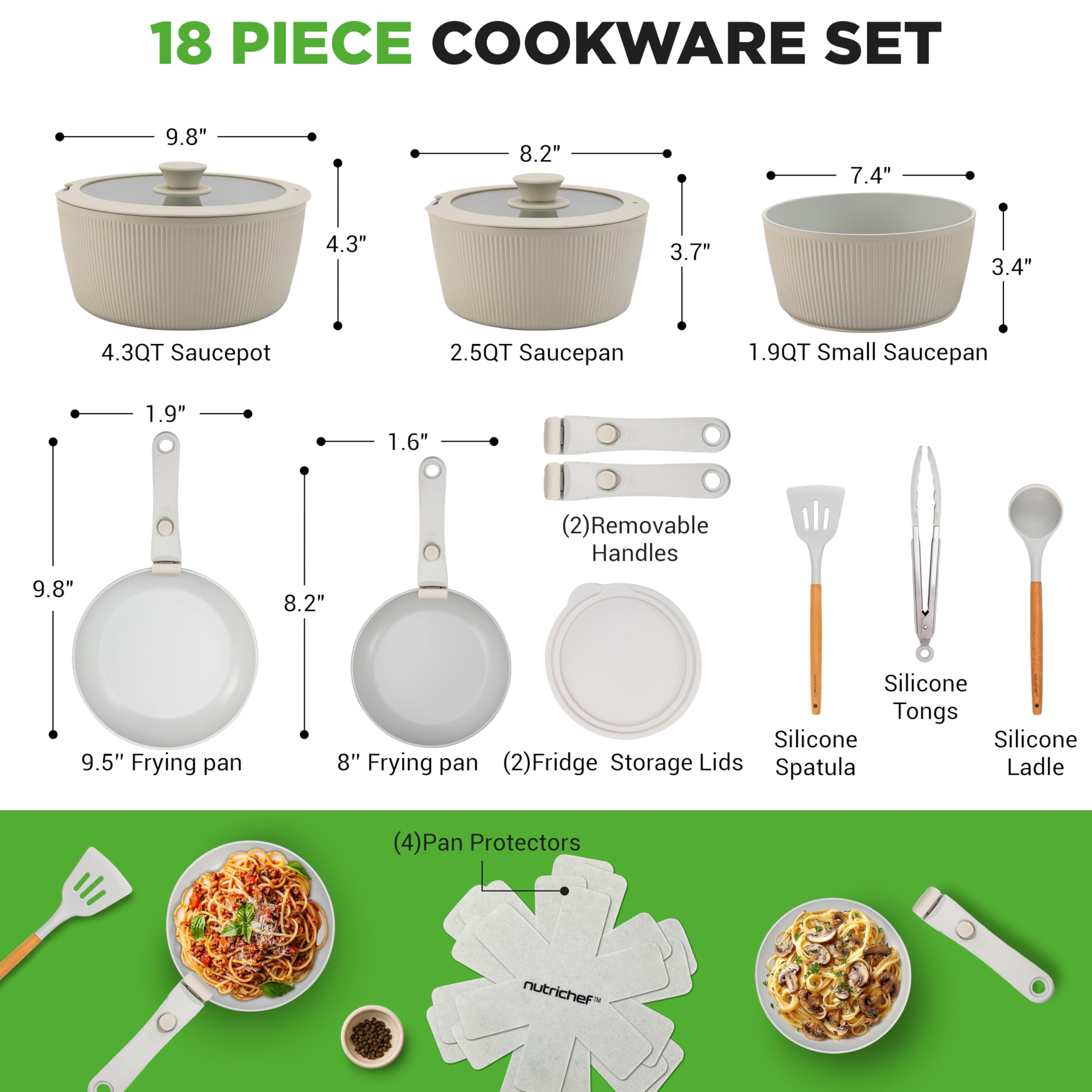 18 PIECE COOKWARE SET

- 4.3QT Saucepot
- 2.5QT Saucepan
- 1.9QT Small Saucepan
- 9.5" Frying pan
- 8" Frying pan
- (2) Removable Handles
- (2) Fridge Storage Lids
- Silicone Tongs
- Silicone Spatula
- Silicone Ladle
- (4) Pan Protectors

Dimensions:
- 9.8" (Saucepot)
- 8.2" (Saucepan)
- 7.4" (Small Saucepan)
- 4.3" (Saucepot)
- 3.7" (Saucepan)
- 3.4" (Small Saucepan)
- 1.9" (Handle)
- 1.6" (Handle)
- 9.8" (Frying pan)
- 8.2" (Frying pan)