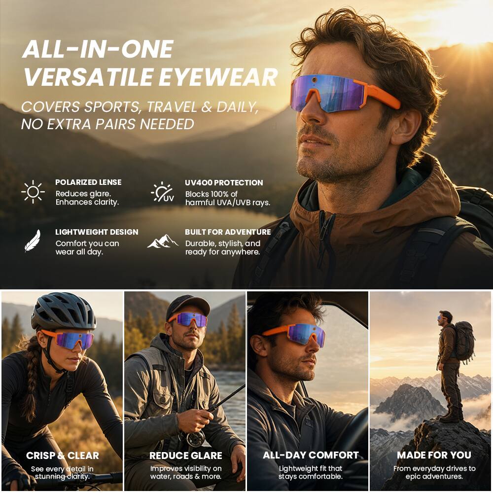ALL-IN-ONE VERSATILE EYEWEAR  
COVERS SPORTS, TRAVEL & DAILY, NO EXTRA PAIRS NEEDED  

POLARIZED LENSE  
Reduces glare.  
Enhances clarity.  

UV400 PROTECTION  
Blocks 100% of harmful UVA/UVB rays.  

LIGHTWEIGHT DESIGN  
Comfort you can wear all day.  

BUILT FOR ADVENTURE  
Durable, stylish, and ready for anywhere.  

CRISP & CLEAR  
See every detail in stunning clarity.  

REDUCE GLARE  
Improves visibility on water, roads & more.  

ALL-DAY COMFORT  
Lightweight fit that stays comfortable.  

MADE FOR YOU  
From everyday drives to epic adventures.