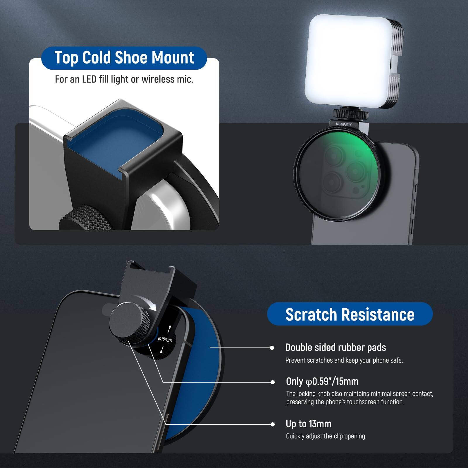 Top Cold Shoe Mount  
For an LED fill light or wireless mic.

NEWeR Scratch Resistance  
g55mm Double sided rubber pads  
Prevent scratches and keep your phone safe.  
Only 0.59"/15mm  
The locking knob also maintains minimal screen contact, preserving the phone's touchscreen function.  
Up to 13mm  
Quickly adjust the clip opening.