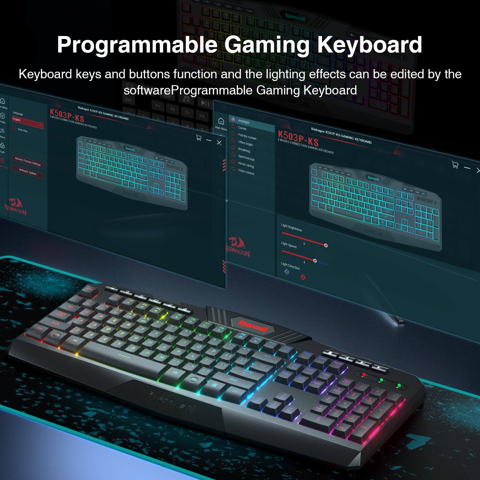 Programmable Gaming Keyboard

Keyboard keys and buttons function and the lighting effects can be edited by the software.

Programmable Gaming Keyboard

K503P-KS

REDRAGON

Light Brightness

Light Speed

Light Direction