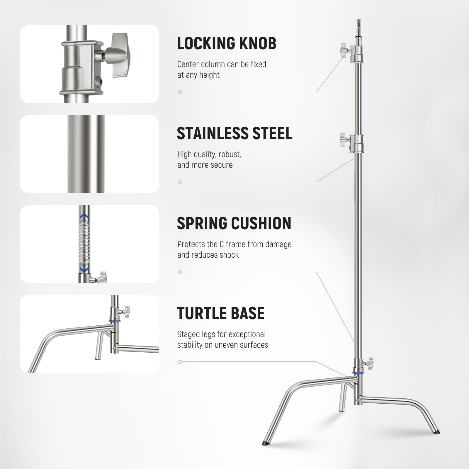 LOCKING KNOB  
Center column can be fixed at any height  

STAINLESS STEEL  
High quality, robust, and more secure  

SPRING CUSHION  
Protects the C frame from damage and reduces shock  

TURTLE BASE  
Staged legs for exceptional stability on uneven surfaces