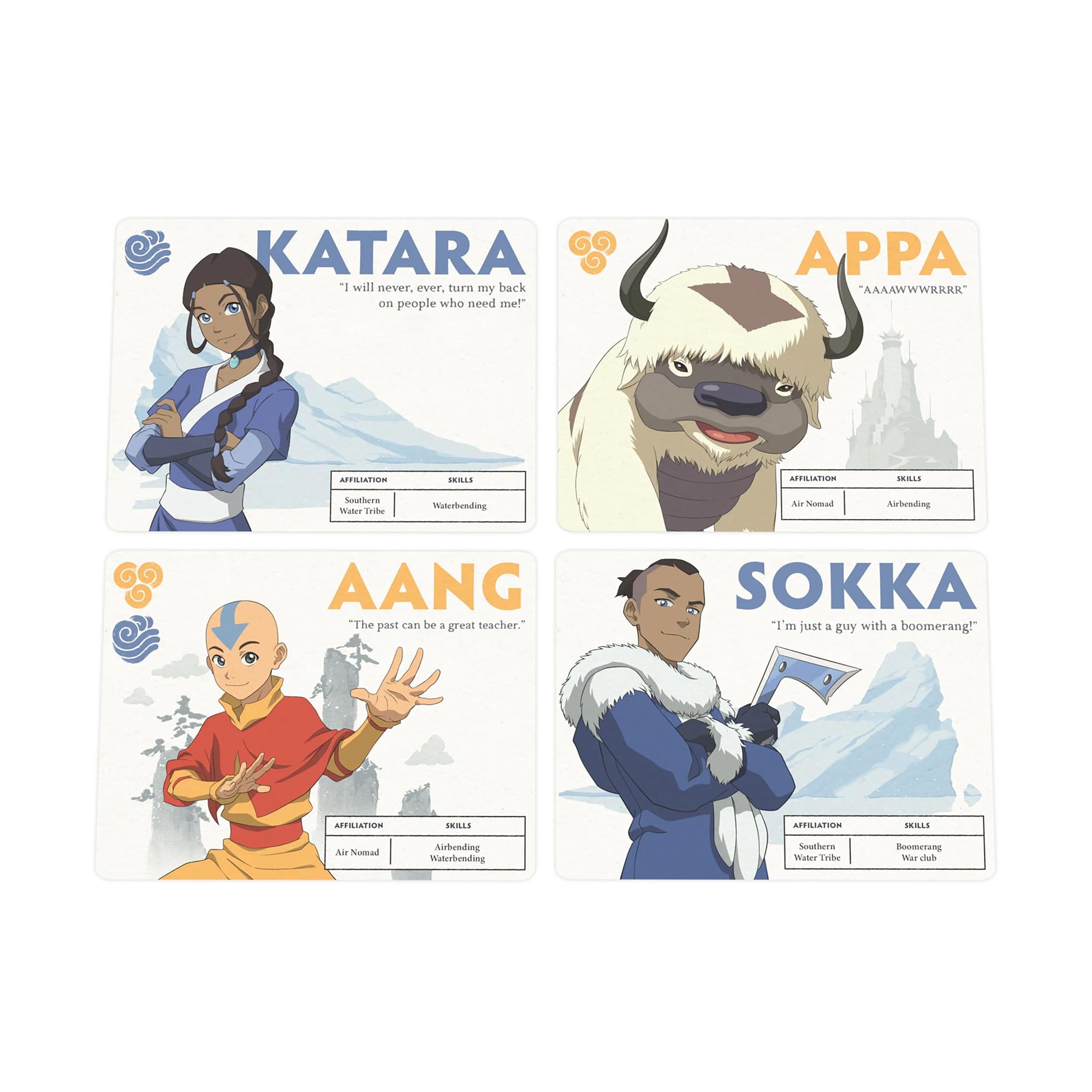 KATARA  
"I will never, ever, turn my back on people who need me!"  
AFFILIATION: Water Tribe  
SKILLS: Waterbending  

APPA  
"AAAAWWRRRK"  
AFFILIATION: Air Nomad  
SKILLS: Airbending  

AANG  
"The past can be a great teacher."  
AFFILIATION: Air Nomad  
SKILLS: Waterbending  

SOKKA  
"I'm just a guy with a boomerang!"  
AFFILIATION: Southern Water Tribe  
SKILLS: Boomerang, War club