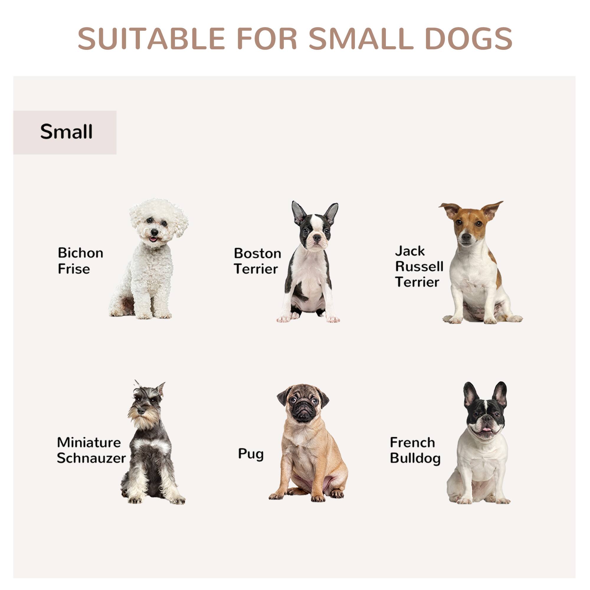 SUITABLE FOR SMALL DOGS

Small

- Bichon Frise
- Boston Terrier
- Jack Russell Terrier
- Miniature Schnauzer
- Pug
- French Bulldog