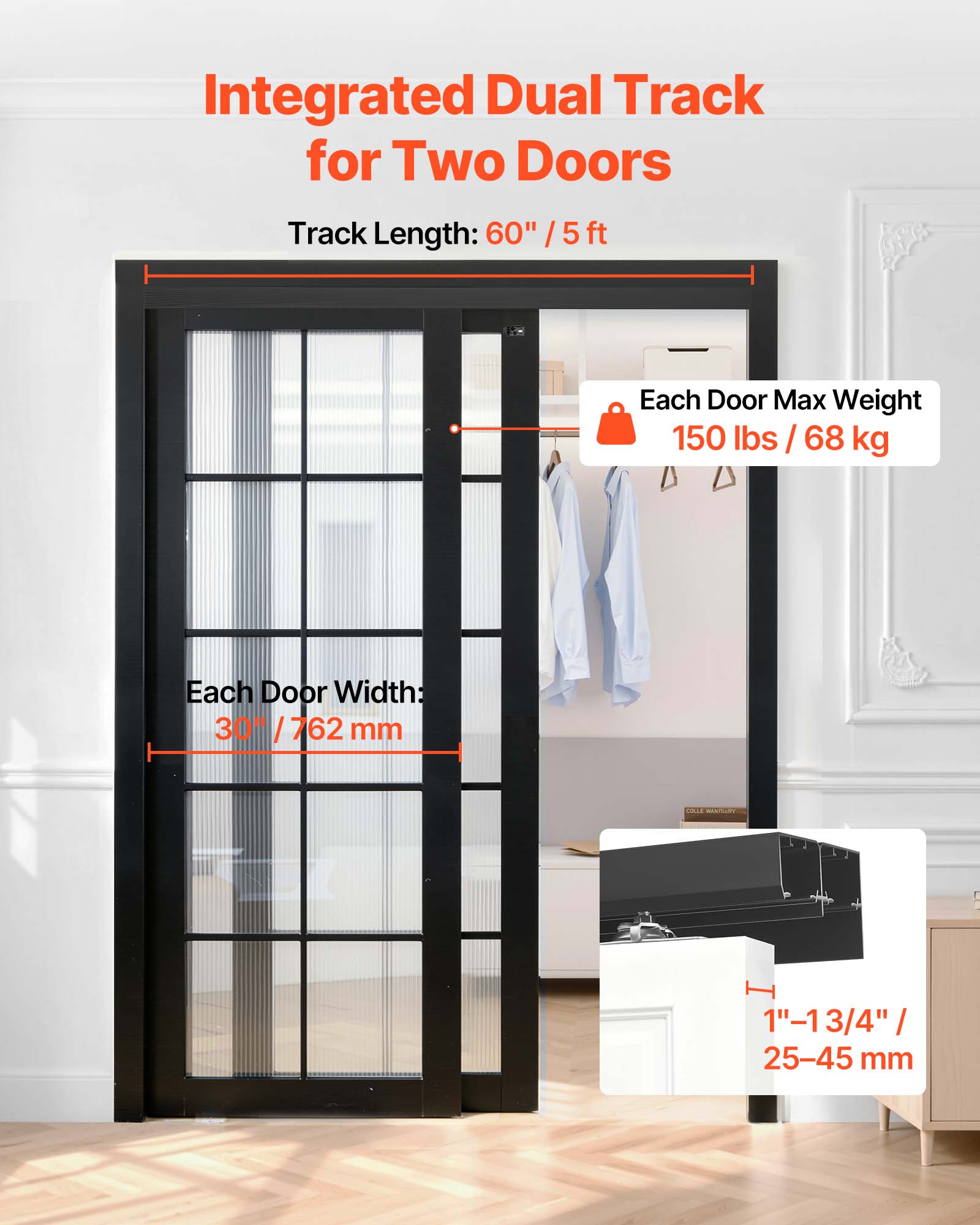 Integrated Dual Track for Two Doors  
Track Length: 60" / 5 ft  
Each Door Max Weight: 150 lbs / 68 kg  
Each Door Width: 30" / 762 mm  
1" - 13/4" / 25-45 mm