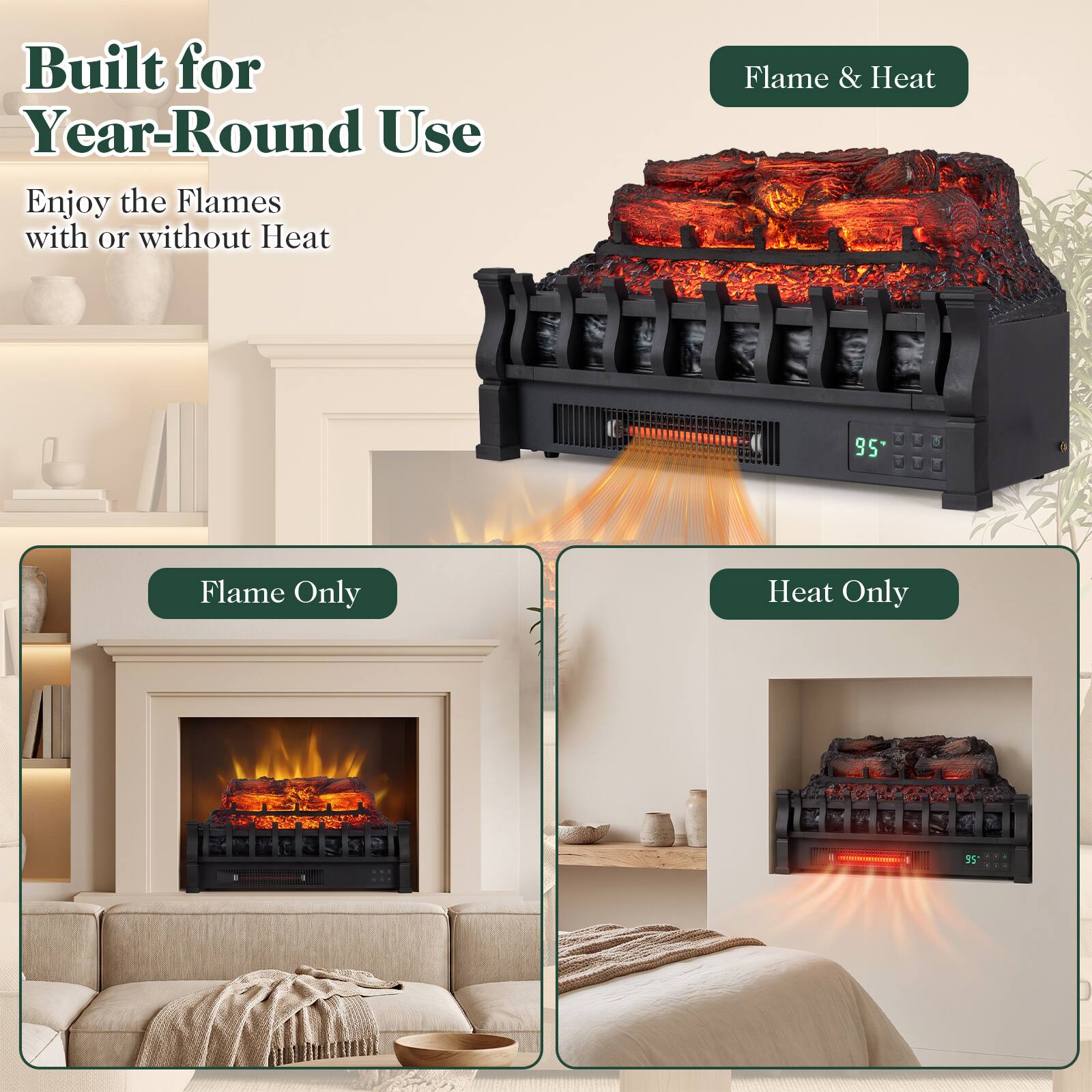 Built for Year-Round Use  
Enjoy the Flames with or without Heat

Flame & Heat  
95°

Flame Only

Heat Only  
95°