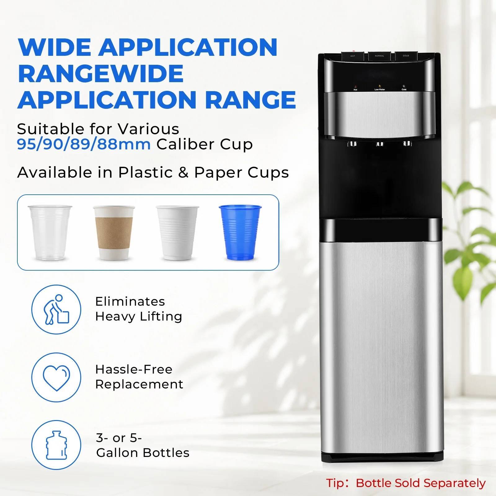 WIDE APPLICATION RANGE

Suitable for Various 95/90/89/88mm Caliber Cup

Available in Plastic & Paper Cups

Eliminates Heavy Lifting

Hassle-Free Replacement

3- or 5- Gallon Bottles

Tip: Bottle Sold Separately