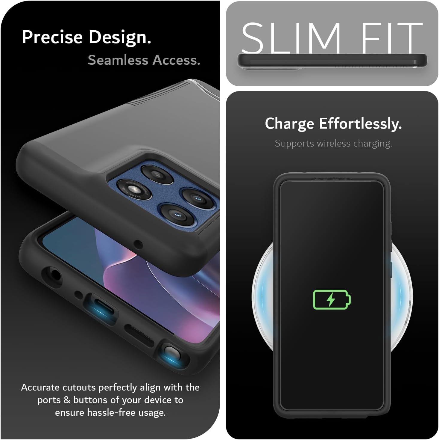 Precise Design.  
Seamless Access.  

SLIM FIT  

Charge Effortlessly.  
Supports wireless charging.  

Accurate cutouts perfectly align with the ports & buttons of your device to ensure hassle-free usage.