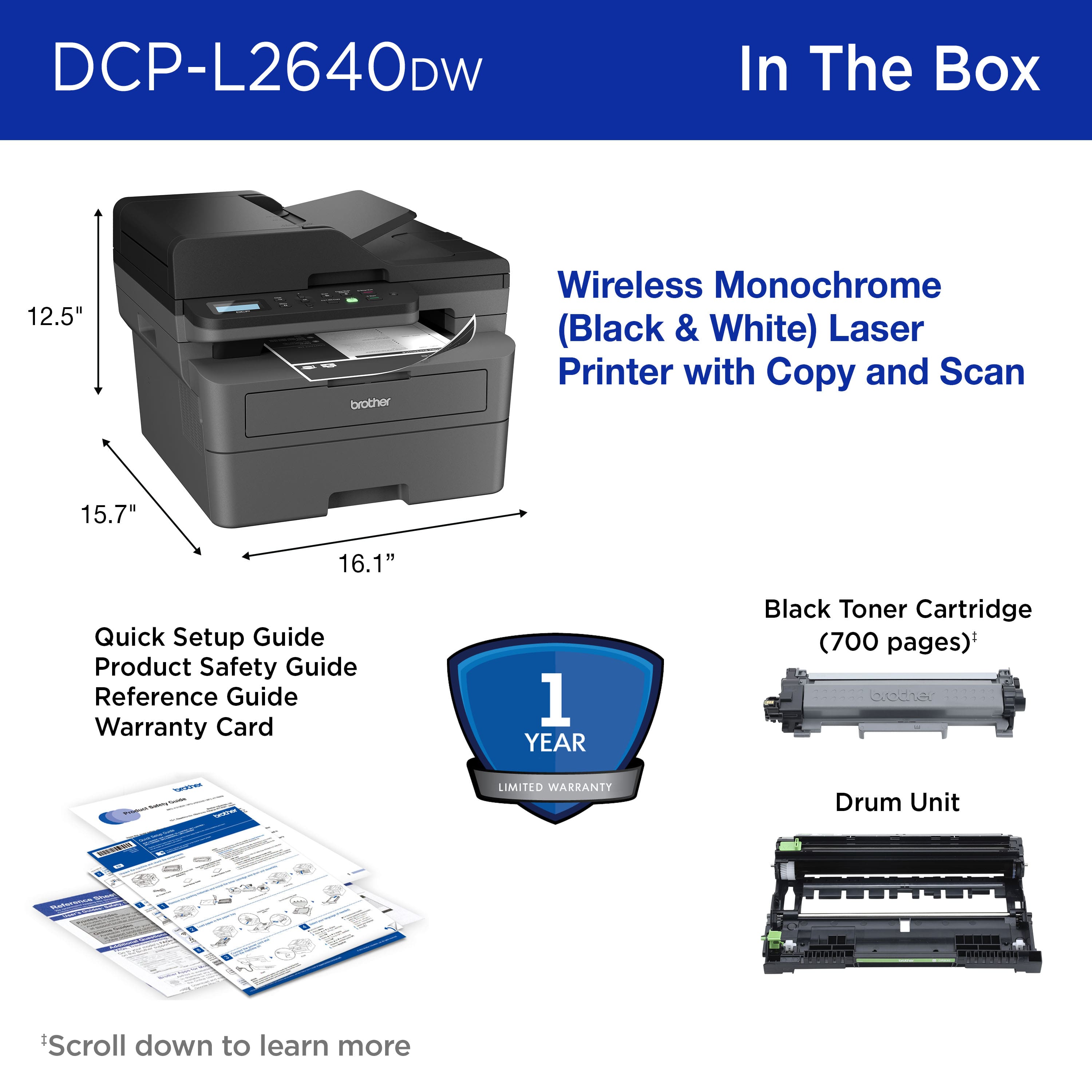 DCP-L2640DW In The Box:
1. 12.5" brother Wireless Monochrome (Black & White) Laser Printer with Copy and Scan
2. 15.7" Quick Setup Guide
3. Product Safety Guide
4. Reference Guide
5. Warranty Card (1 YEAR)
6. Black Toner Cartridge (700 pages)
7. Drum Unit (LSSSU)
*acce - LIMITED WARRANTY