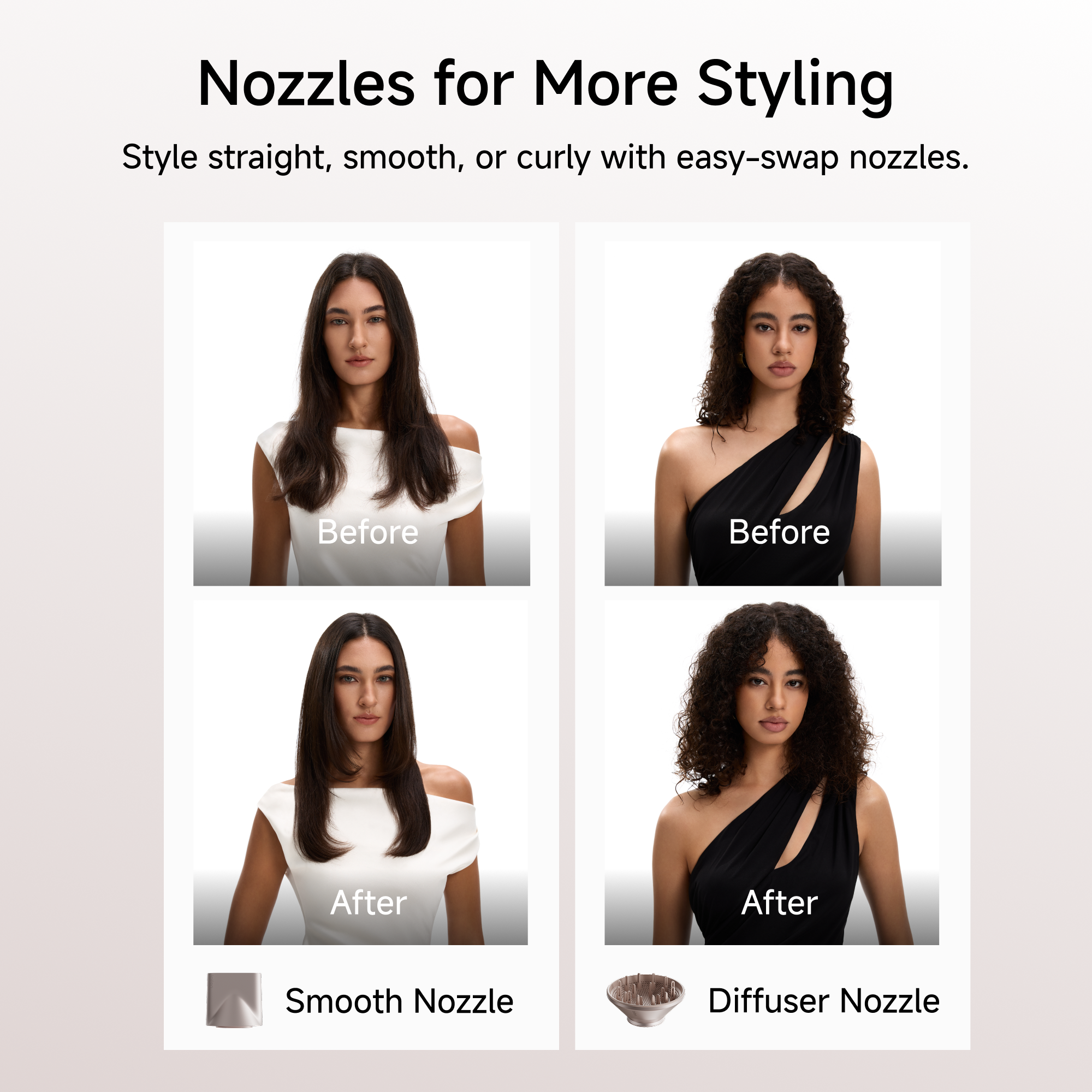 Nozzles for More Styling  
Style straight, smooth, or curly with easy-swap nozzles.  

Before  
Before  
After  
After  

Smooth Nozzle  
Diffuser Nozzle