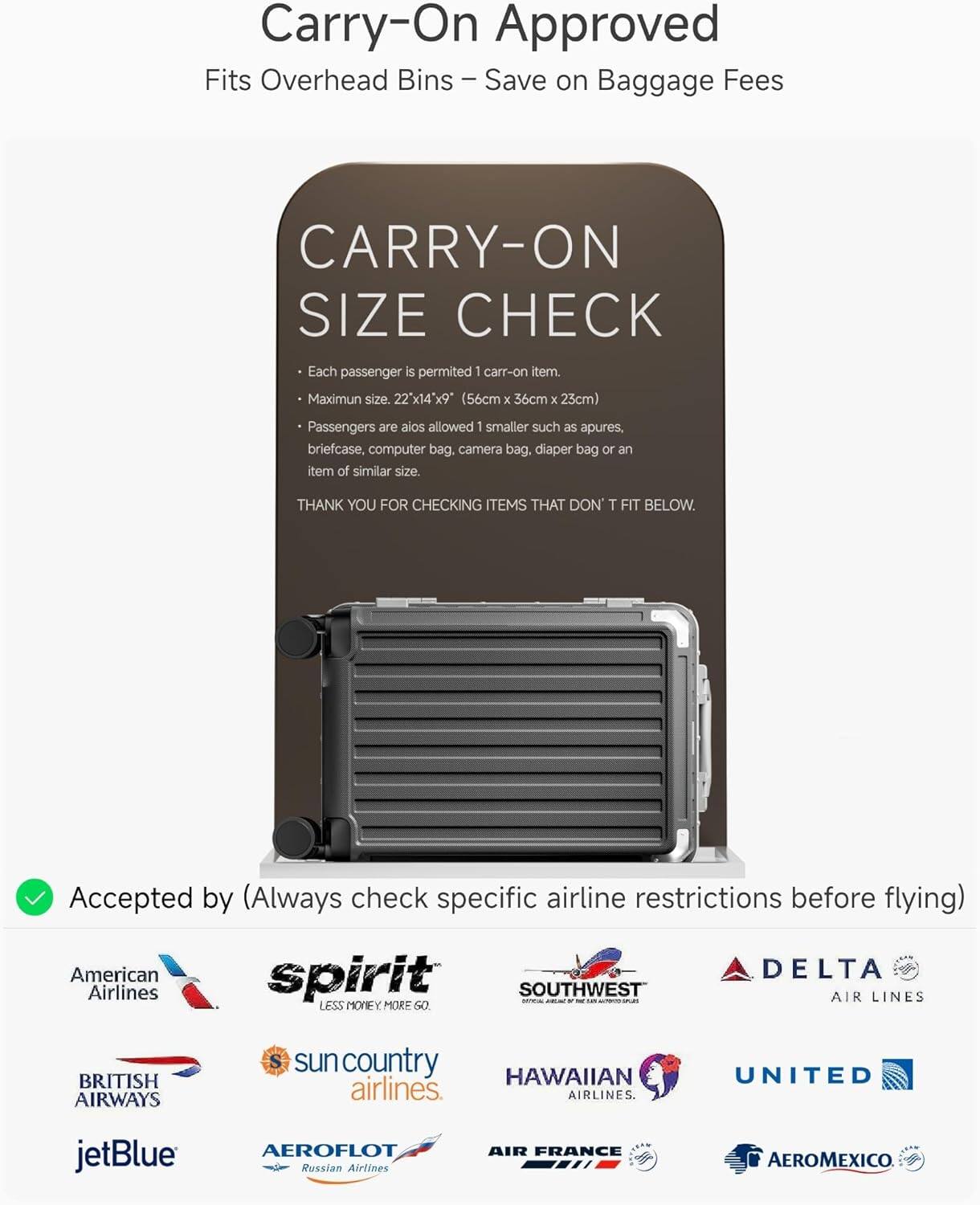 Carry-On Approved  
Fits Overhead Bins – Save on Baggage Fees

CARRY-ON SIZE CHECK  
- Each passenger is permitted 1 carry-on item.  
- Maximum size: 22" x 14" x 9" (56cm x 36cm x 23cm)  
- Passengers are also allowed 1 smaller such as apures, briefcase, computer bag, camera bag, diaper bag or an item of similar size.  

THANK YOU FOR CHECKING ITEMS THAT DON’T FIT BELOW.

Accepted by (Always check specific airline restrictions before flying)  
American Airlines  
spirit  
SOUTHWEST  
DELTA AIR LINES  
BRITISH AIRWAYS  
sun country airlines  
HAWAIIAN AIRLINES  
UNITED  
jetBlue  
AEROFLOT Russian Airlines  
AIR FRANCE  
AEROMEXICO