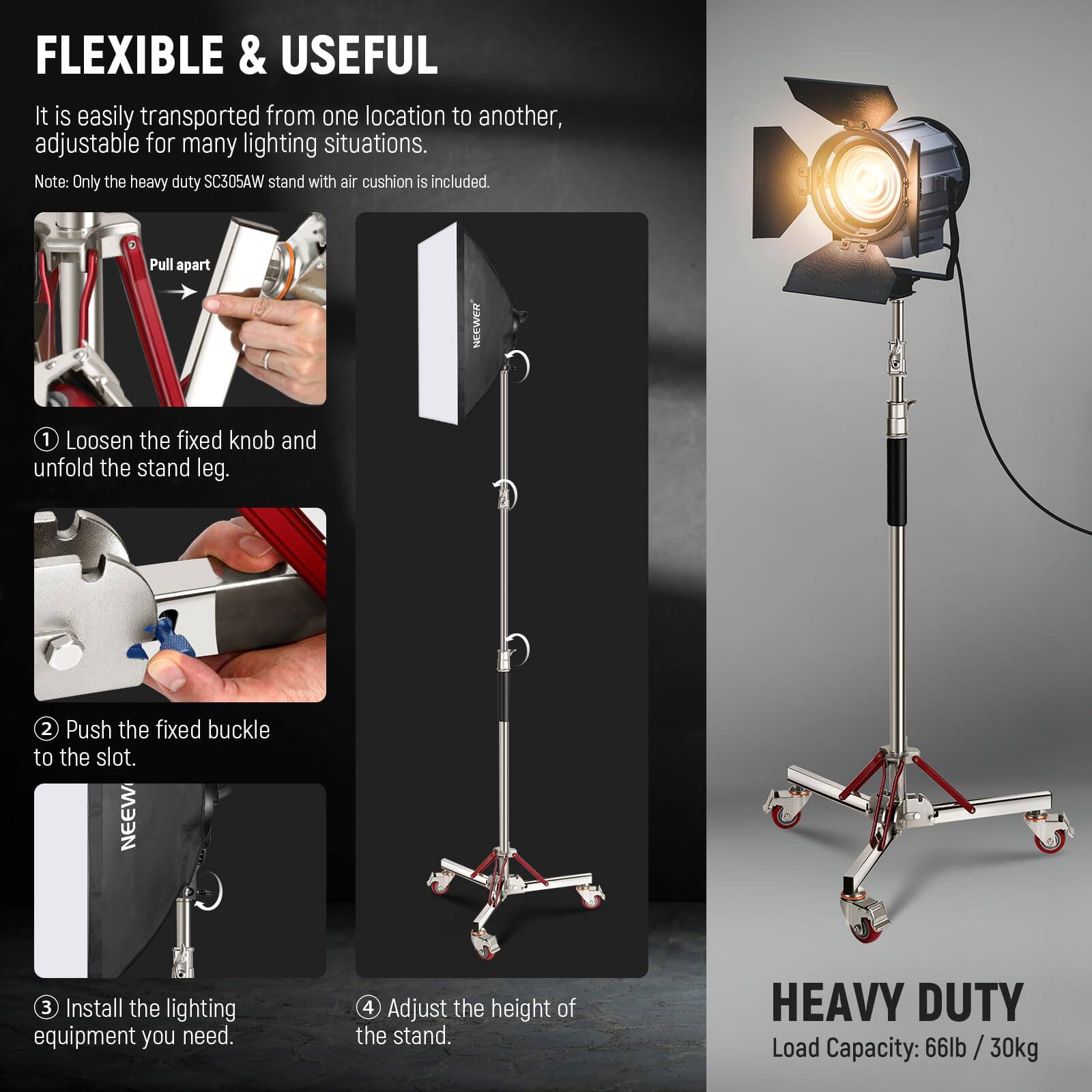 FLEXIBLE & USEFUL  
It is easily transported from one location to another, adjustable for many lighting situations.  
Note: Only the heavy duty SC305AW stand with air cushion is included.  

1. Loosen the fixed knob and unfold the stand leg.  
2. Push the fixed buckle to the slot.  
3. Install the lighting equipment you need.  
4. Adjust the height of the stand.  

HEAVY DUTY  
Load Capacity: 66lb / 30kg