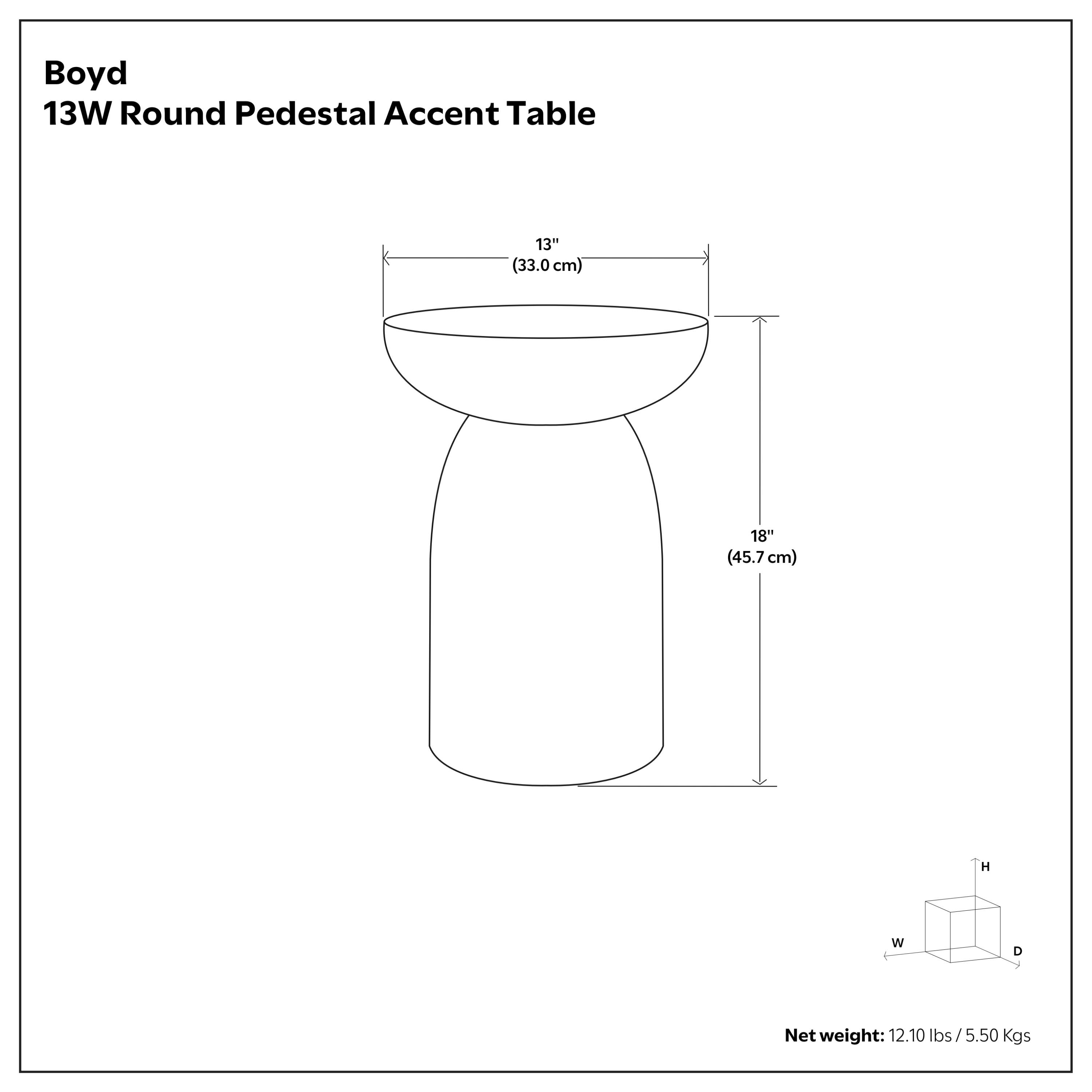 Boyd 13W Round Pedestal Accent Table  
13" (33.0 cm) W x 18" (45.7 cm) H  
Net weight: 12.10 lbs / 5.50 Kgs