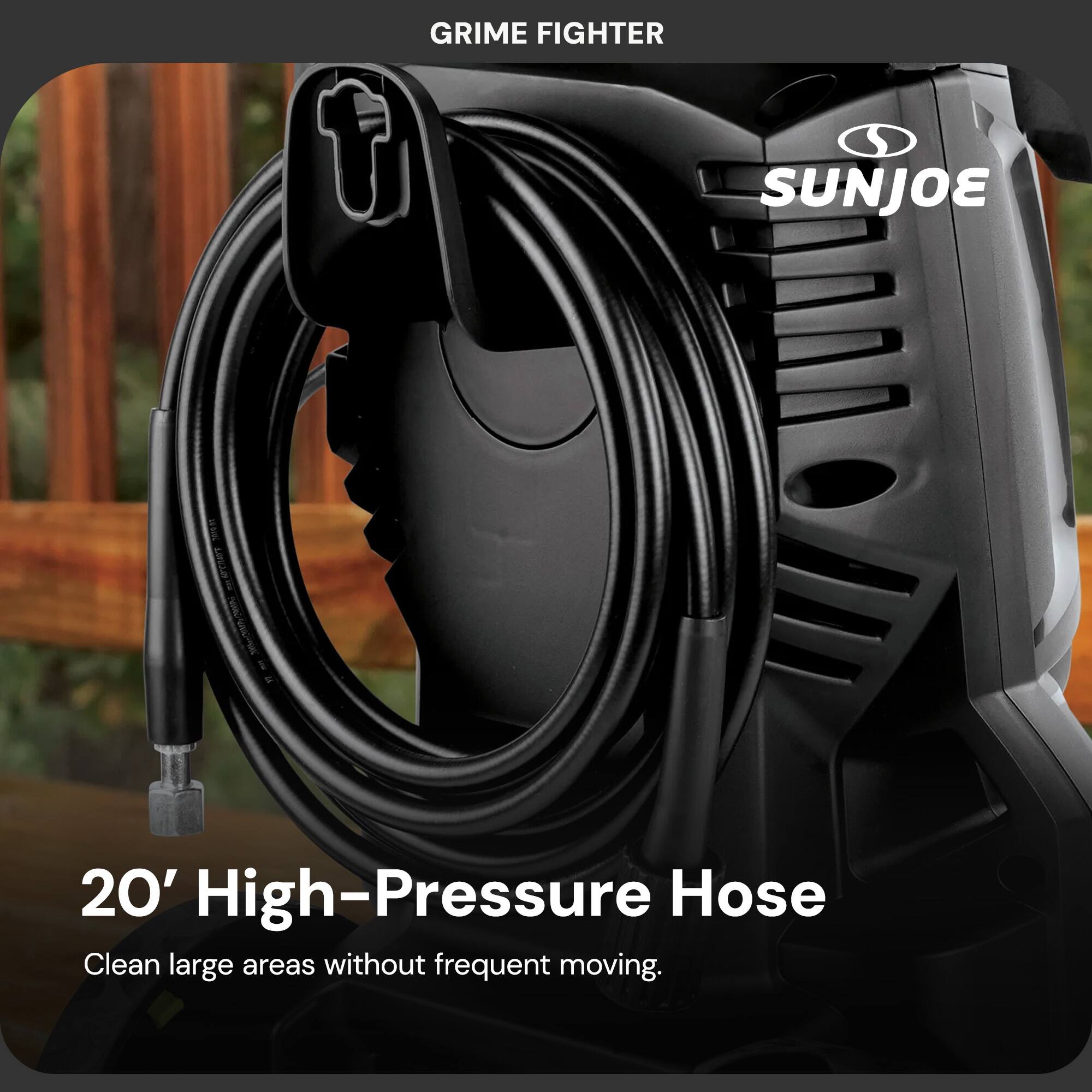 GRIME FIGHTER  
SUNJOE  

20' High-Pressure Hose  
Clean large areas without frequent moving.