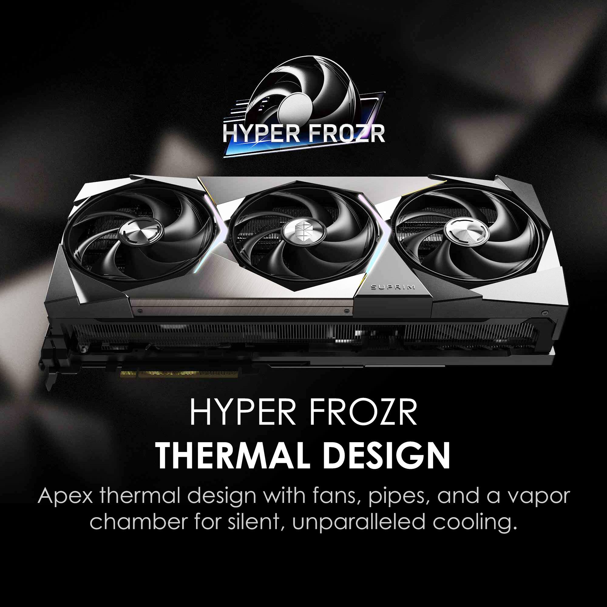 HYPER FROZR THERMAL DESIGN

Apex thermal design with fans, pipes, and a vapor chamber for silent, unparalleled cooling.