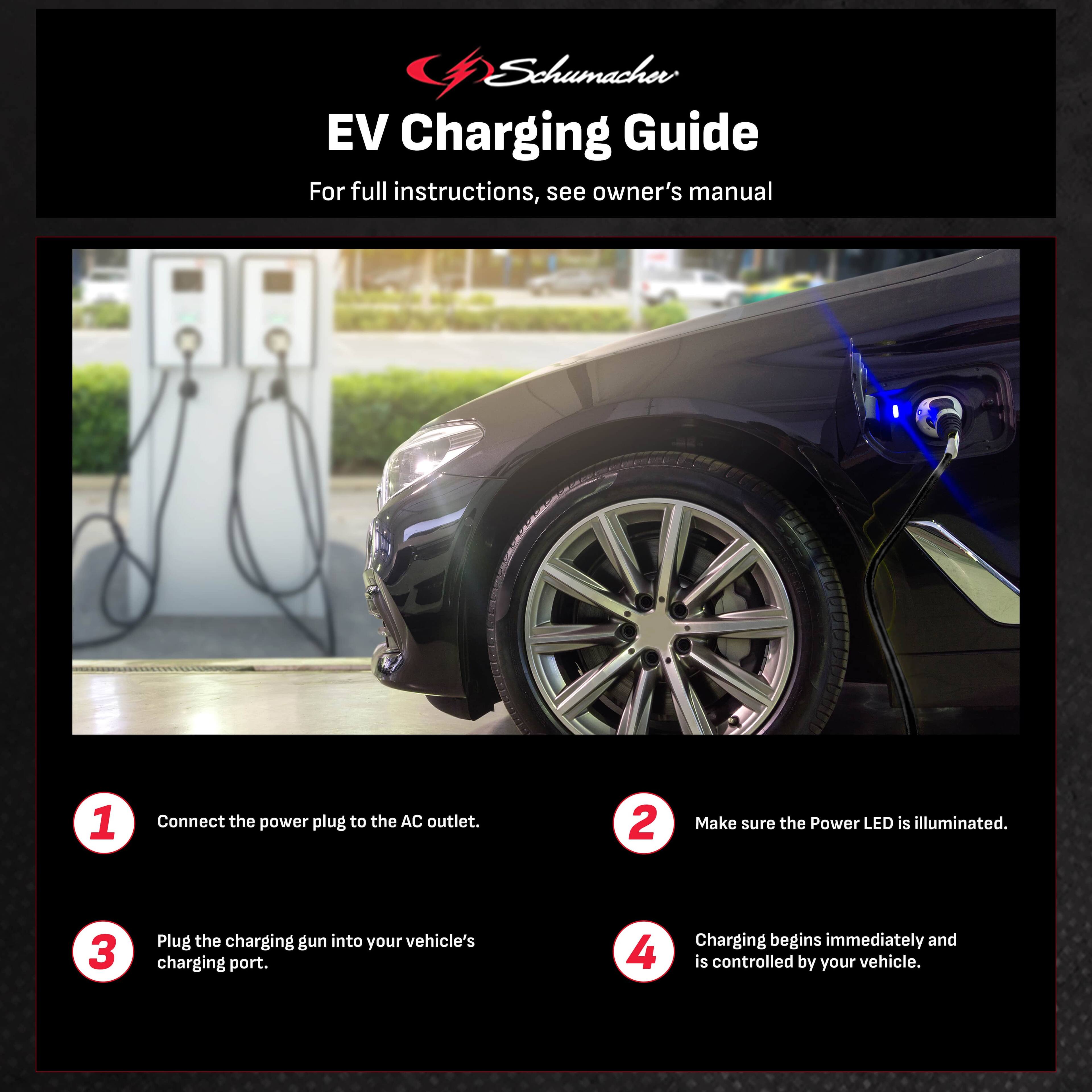 Schumacher EV Charging Guide For full instructions, see owner's manual:

1. Connect the power plug to the AC outlet.
2. Make sure the Power LED is illuminated.
3. Plug the charging gun into your vehicle's charging port.
4. Charging begins immediately and is controlled by your vehicle.
