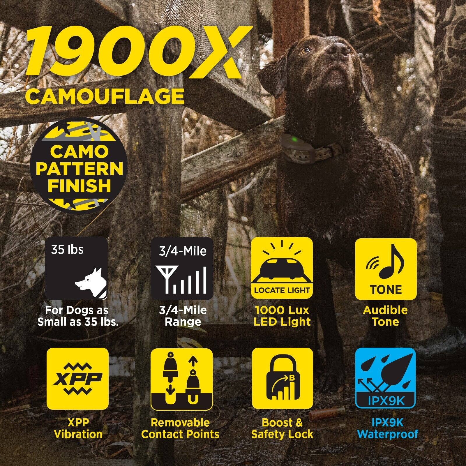 1900X CAMOUFLAGE  
PATTERN FINISH  
35 lbs  
For Dogs as Small as 35 lbs.  
3/4-Mile Range  
LOCATE LIGHT 1000 Lux LED Light  
TONE Audible Tone  
XPP Vibration  
Removable Contact Points  
Boost & Safety Lock  
IPX9K Waterproof