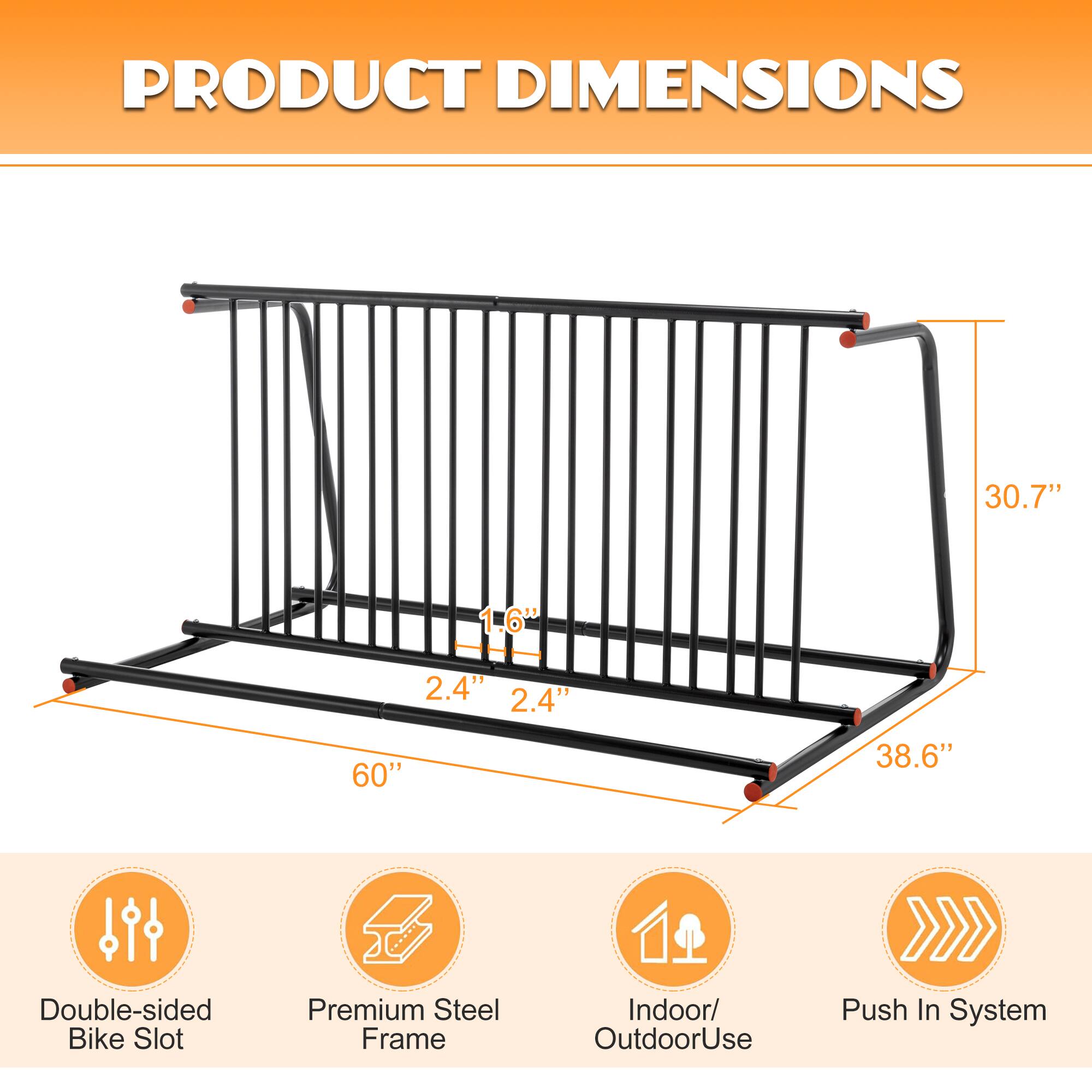 PRODUCT DIMENSIONS

30.7" 1.6" 2.4" 2.4" 60" 38.6"

Double-sided Bike Slot
Premium Steel Frame
Indoor/ Outdoor Use
Push In System
