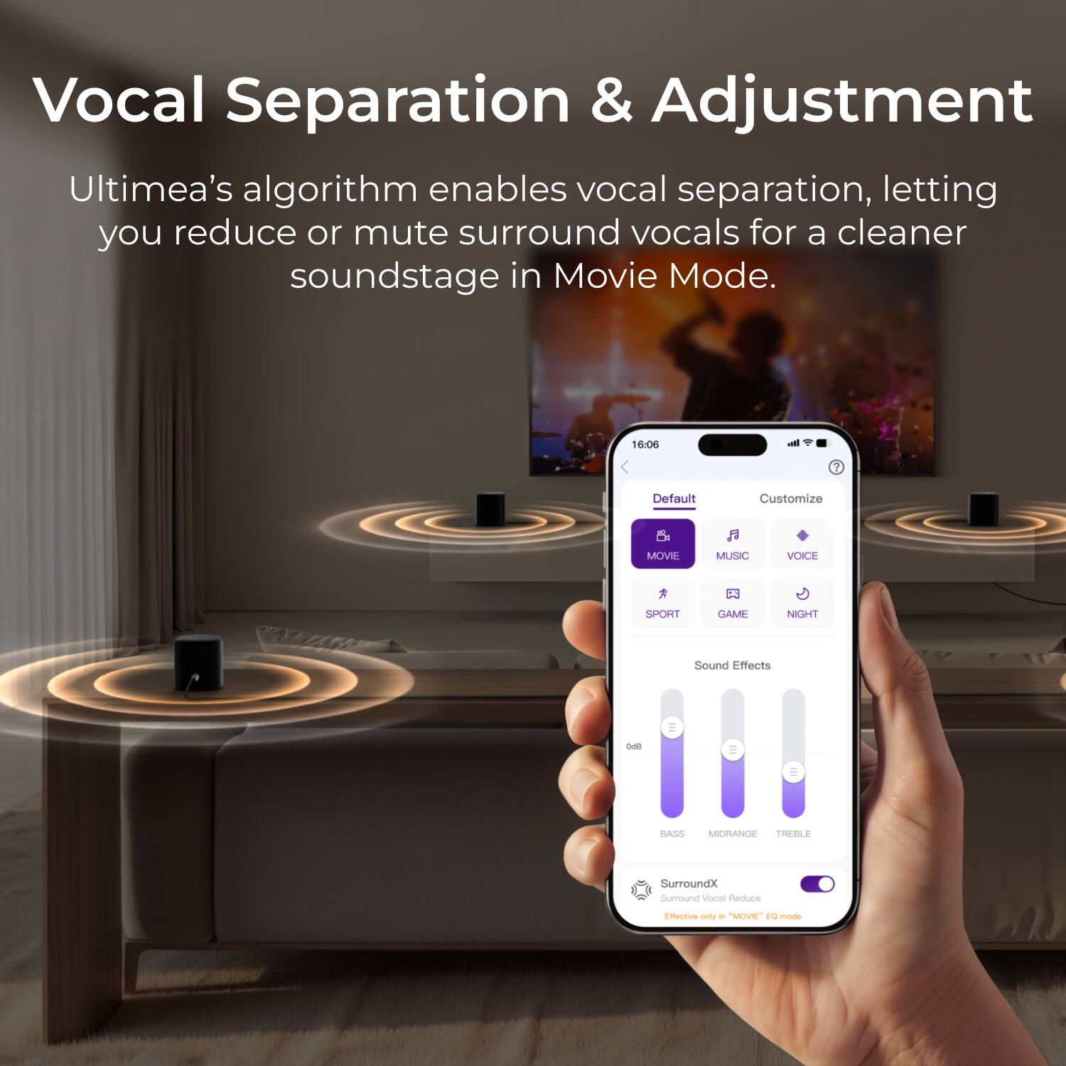 Vocal Separation & Adjustment

Ultimea's algorithm enables vocal separation, letting you reduce or mute surround vocals for a cleaner soundstage in Movie Mode.

16:06

Default Customize

MOVIE MUSIC VOICE SPORT GAME NIGHT

Sound Effects

BASS MIDRANGE TREBLE

SurroundX

Vocal Reduce

Effective only in "MOVIE" EQ mode