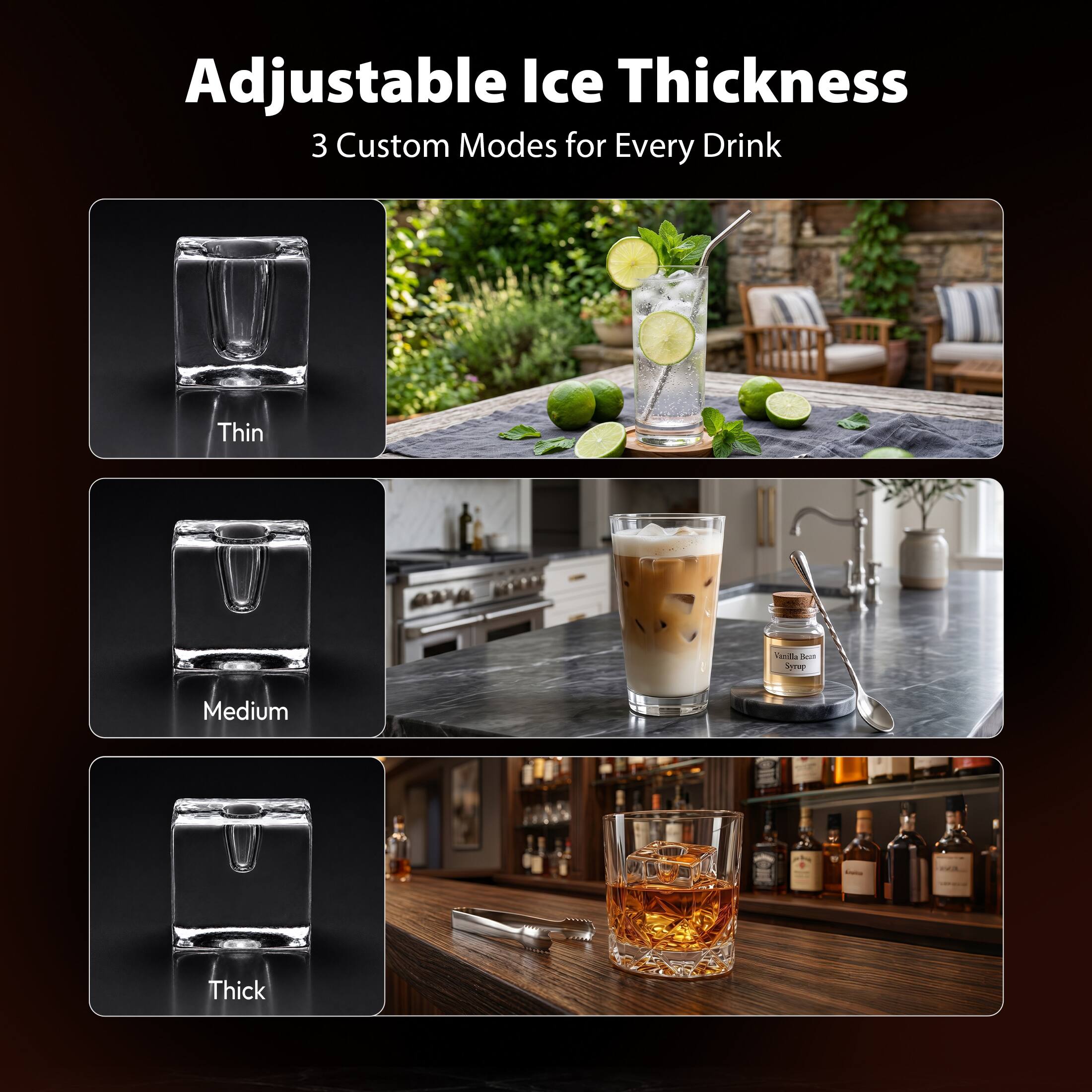 Adjustable Ice Thickness  
3 Custom Modes for Every Drink  
Thin  
Medium  
Thick