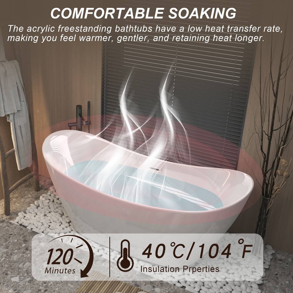 COMFORTABLE SOAKING  
The acrylic freestanding bathtubs have a low heat transfer rate, making you feel warmer, gentler, and retaining heat longer.  

120 Minutes  
40°C/104°F  
Insulation Properties